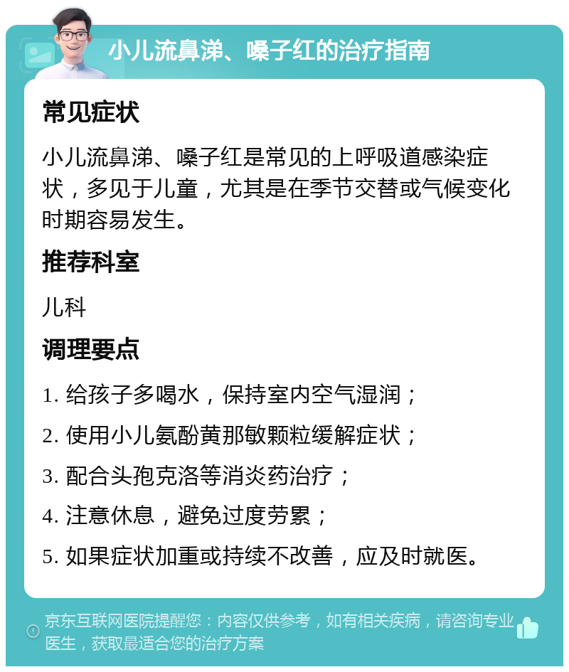 小儿流鼻涕、嗓子红的治疗指南 常见症状 小儿流鼻涕、嗓子红是常见的上呼吸道感染症状，多见于儿童，尤其是在季节交替或气候变化时期容易发生。 推荐科室 儿科 调理要点 1. 给孩子多喝水，保持室内空气湿润； 2. 使用小儿氨酚黄那敏颗粒缓解症状； 3. 配合头孢克洛等消炎药治疗； 4. 注意休息，避免过度劳累； 5. 如果症状加重或持续不改善，应及时就医。