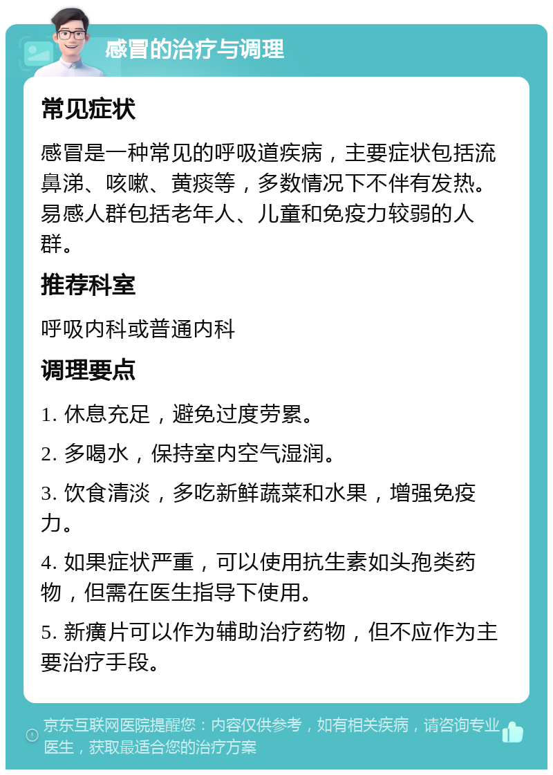 感冒的治疗与调理 常见症状 感冒是一种常见的呼吸道疾病，主要症状包括流鼻涕、咳嗽、黄痰等，多数情况下不伴有发热。易感人群包括老年人、儿童和免疫力较弱的人群。 推荐科室 呼吸内科或普通内科 调理要点 1. 休息充足，避免过度劳累。 2. 多喝水，保持室内空气湿润。 3. 饮食清淡，多吃新鲜蔬菜和水果，增强免疫力。 4. 如果症状严重，可以使用抗生素如头孢类药物，但需在医生指导下使用。 5. 新癀片可以作为辅助治疗药物，但不应作为主要治疗手段。