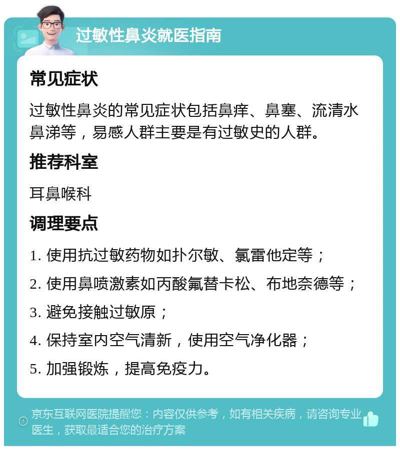 过敏性鼻炎就医指南 常见症状 过敏性鼻炎的常见症状包括鼻痒、鼻塞、流清水鼻涕等，易感人群主要是有过敏史的人群。 推荐科室 耳鼻喉科 调理要点 1. 使用抗过敏药物如扑尔敏、氯雷他定等； 2. 使用鼻喷激素如丙酸氟替卡松、布地奈德等； 3. 避免接触过敏原； 4. 保持室内空气清新，使用空气净化器； 5. 加强锻炼，提高免疫力。