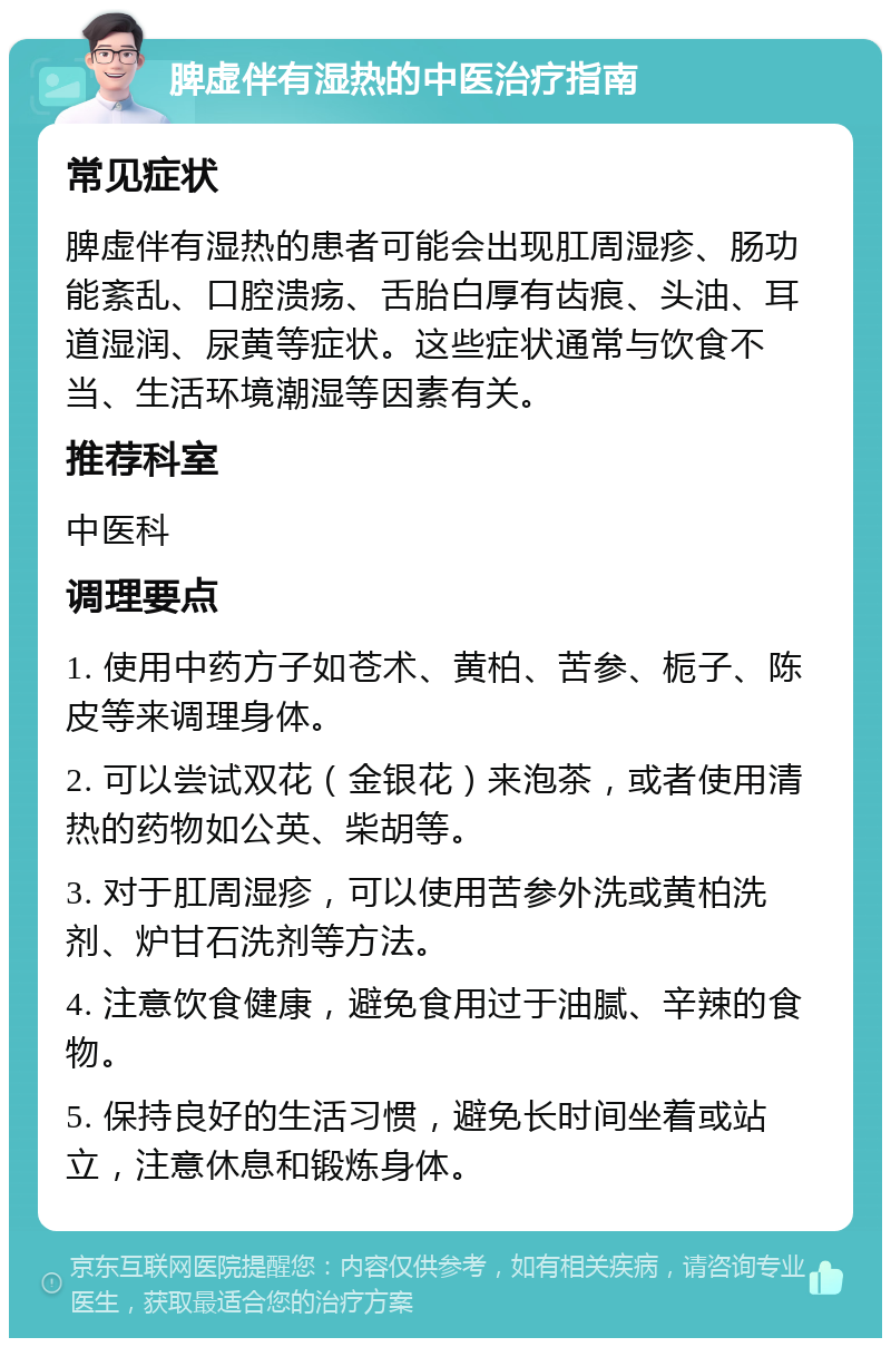 脾虚伴有湿热的中医治疗指南 常见症状 脾虚伴有湿热的患者可能会出现肛周湿疹、肠功能紊乱、口腔溃疡、舌胎白厚有齿痕、头油、耳道湿润、尿黄等症状。这些症状通常与饮食不当、生活环境潮湿等因素有关。 推荐科室 中医科 调理要点 1. 使用中药方子如苍术、黄柏、苦参、栀子、陈皮等来调理身体。 2. 可以尝试双花（金银花）来泡茶，或者使用清热的药物如公英、柴胡等。 3. 对于肛周湿疹，可以使用苦参外洗或黄柏洗剂、炉甘石洗剂等方法。 4. 注意饮食健康，避免食用过于油腻、辛辣的食物。 5. 保持良好的生活习惯，避免长时间坐着或站立，注意休息和锻炼身体。