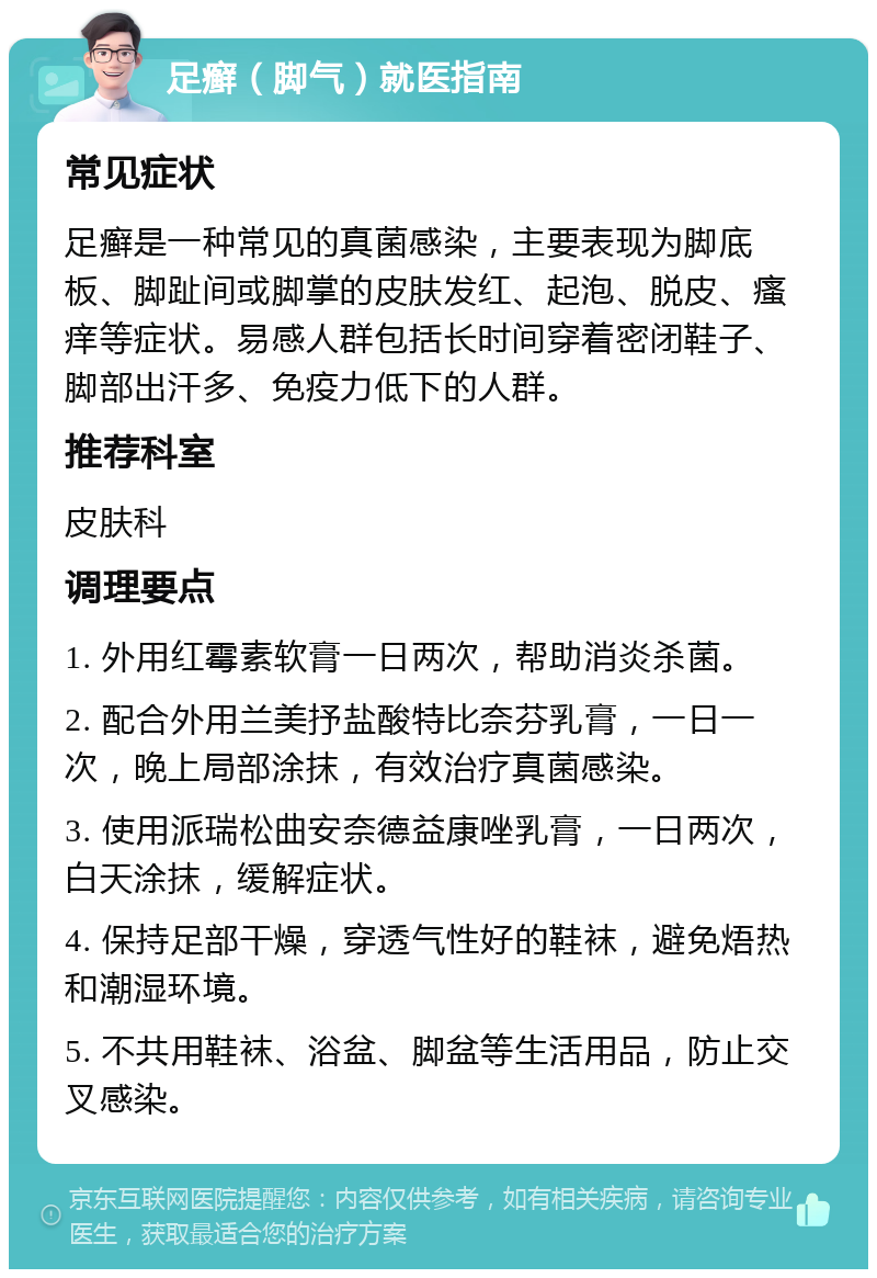 足癣（脚气）就医指南 常见症状 足癣是一种常见的真菌感染，主要表现为脚底板、脚趾间或脚掌的皮肤发红、起泡、脱皮、瘙痒等症状。易感人群包括长时间穿着密闭鞋子、脚部出汗多、免疫力低下的人群。 推荐科室 皮肤科 调理要点 1. 外用红霉素软膏一日两次，帮助消炎杀菌。 2. 配合外用兰美抒盐酸特比奈芬乳膏，一日一次，晚上局部涂抹，有效治疗真菌感染。 3. 使用派瑞松曲安奈德益康唑乳膏，一日两次，白天涂抹，缓解症状。 4. 保持足部干燥，穿透气性好的鞋袜，避免焐热和潮湿环境。 5. 不共用鞋袜、浴盆、脚盆等生活用品，防止交叉感染。