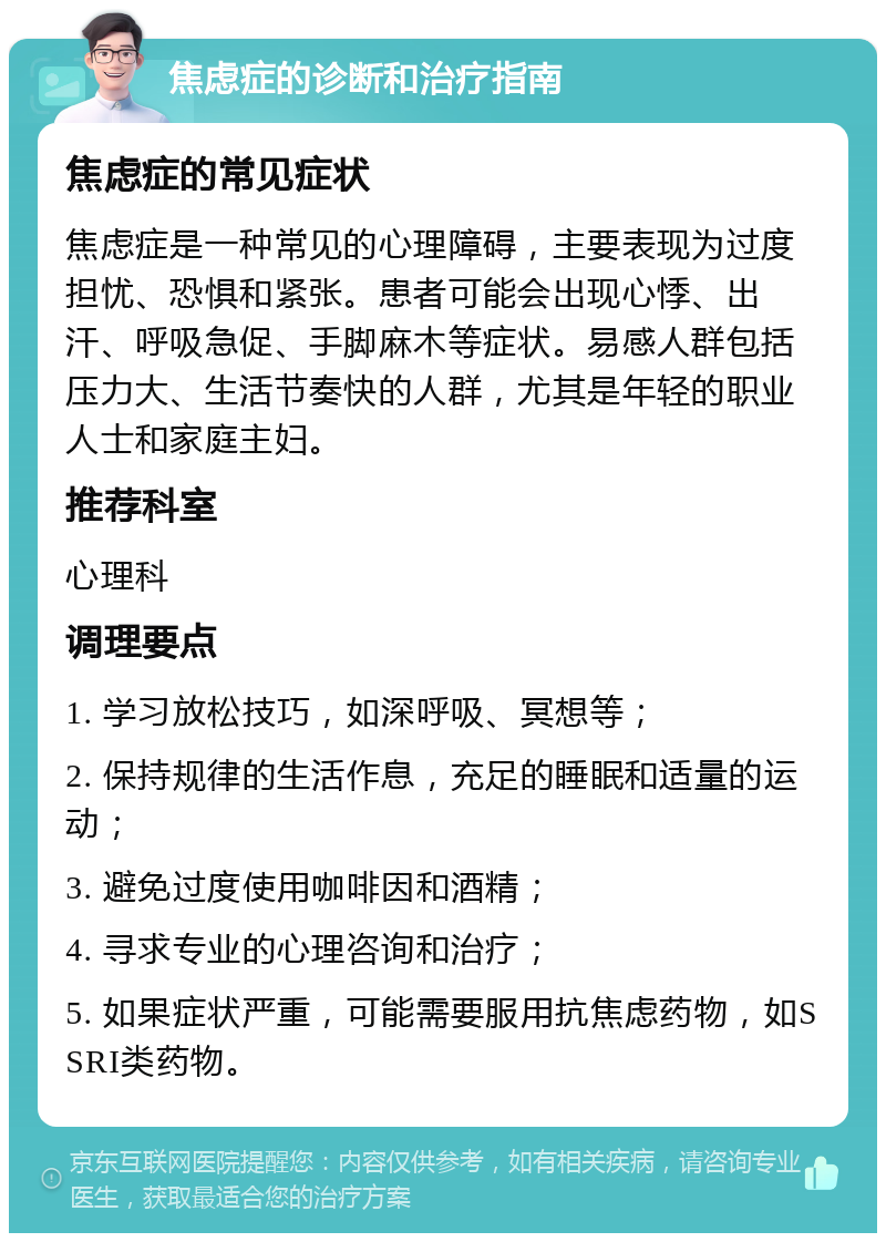 焦虑症的诊断和治疗指南 焦虑症的常见症状 焦虑症是一种常见的心理障碍，主要表现为过度担忧、恐惧和紧张。患者可能会出现心悸、出汗、呼吸急促、手脚麻木等症状。易感人群包括压力大、生活节奏快的人群，尤其是年轻的职业人士和家庭主妇。 推荐科室 心理科 调理要点 1. 学习放松技巧，如深呼吸、冥想等； 2. 保持规律的生活作息，充足的睡眠和适量的运动； 3. 避免过度使用咖啡因和酒精； 4. 寻求专业的心理咨询和治疗； 5. 如果症状严重，可能需要服用抗焦虑药物，如SSRI类药物。