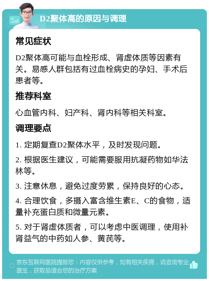 D2聚体高的原因与调理 常见症状 D2聚体高可能与血栓形成、肾虚体质等因素有关。易感人群包括有过血栓病史的孕妇、手术后患者等。 推荐科室 心血管内科、妇产科、肾内科等相关科室。 调理要点 1. 定期复查D2聚体水平，及时发现问题。 2. 根据医生建议，可能需要服用抗凝药物如华法林等。 3. 注意休息，避免过度劳累，保持良好的心态。 4. 合理饮食，多摄入富含维生素E、C的食物，适量补充蛋白质和微量元素。 5. 对于肾虚体质者，可以考虑中医调理，使用补肾益气的中药如人参、黄芪等。