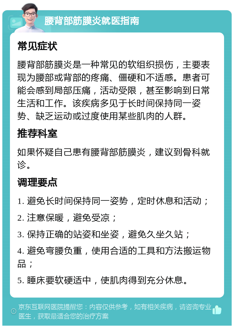 腰背部筋膜炎就医指南 常见症状 腰背部筋膜炎是一种常见的软组织损伤，主要表现为腰部或背部的疼痛、僵硬和不适感。患者可能会感到局部压痛，活动受限，甚至影响到日常生活和工作。该疾病多见于长时间保持同一姿势、缺乏运动或过度使用某些肌肉的人群。 推荐科室 如果怀疑自己患有腰背部筋膜炎，建议到骨科就诊。 调理要点 1. 避免长时间保持同一姿势，定时休息和活动； 2. 注意保暖，避免受凉； 3. 保持正确的站姿和坐姿，避免久坐久站； 4. 避免弯腰负重，使用合适的工具和方法搬运物品； 5. 睡床要软硬适中，使肌肉得到充分休息。