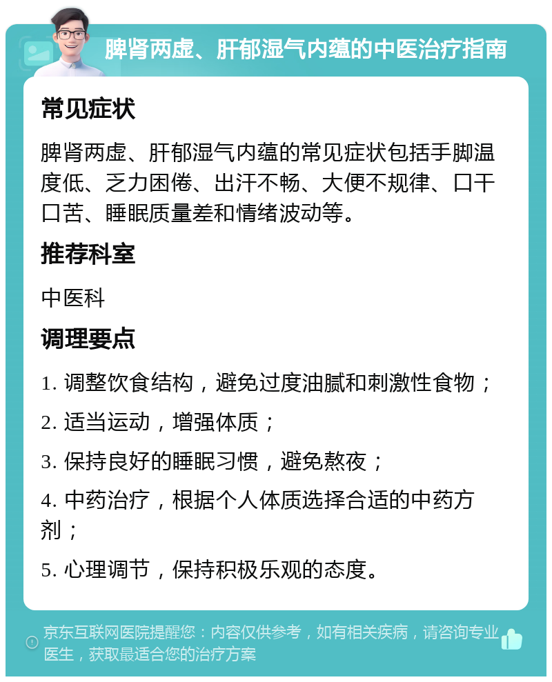 脾肾两虚、肝郁湿气内蕴的中医治疗指南 常见症状 脾肾两虚、肝郁湿气内蕴的常见症状包括手脚温度低、乏力困倦、出汗不畅、大便不规律、口干口苦、睡眠质量差和情绪波动等。 推荐科室 中医科 调理要点 1. 调整饮食结构，避免过度油腻和刺激性食物； 2. 适当运动，增强体质； 3. 保持良好的睡眠习惯，避免熬夜； 4. 中药治疗，根据个人体质选择合适的中药方剂； 5. 心理调节，保持积极乐观的态度。