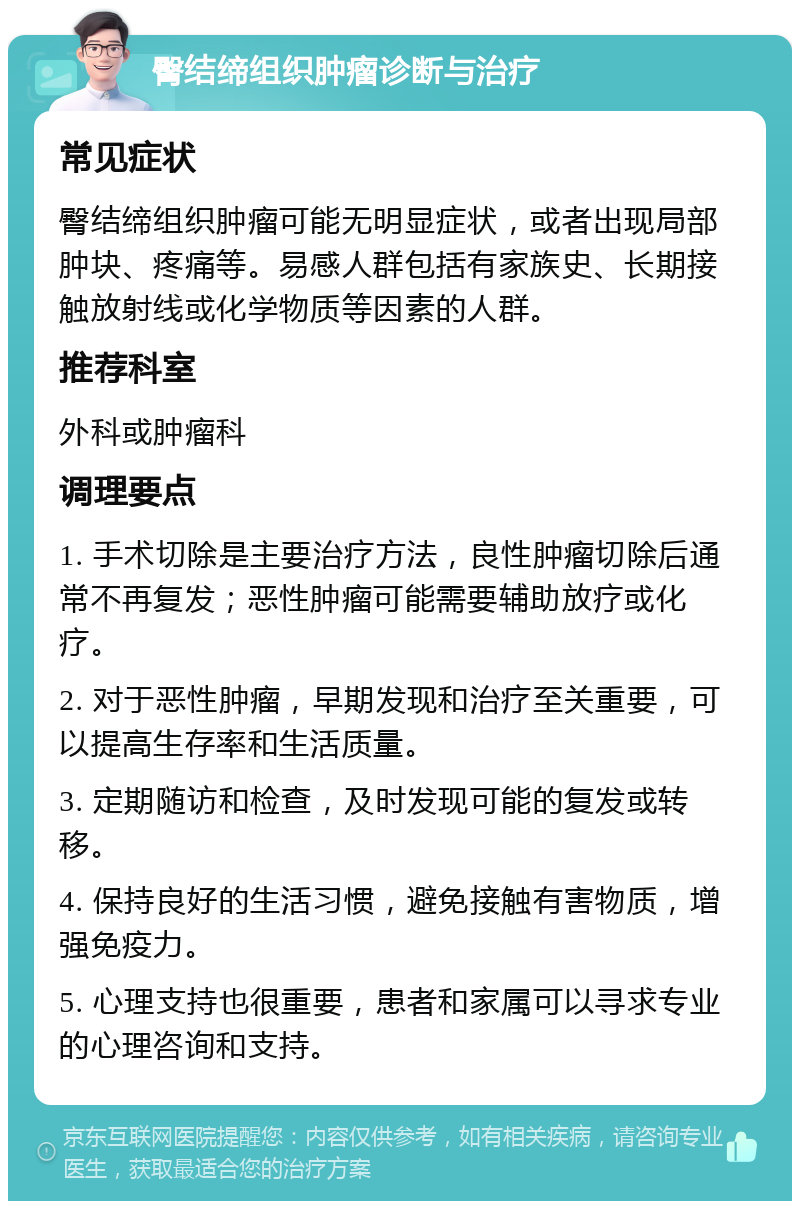 臀结缔组织肿瘤诊断与治疗 常见症状 臀结缔组织肿瘤可能无明显症状，或者出现局部肿块、疼痛等。易感人群包括有家族史、长期接触放射线或化学物质等因素的人群。 推荐科室 外科或肿瘤科 调理要点 1. 手术切除是主要治疗方法，良性肿瘤切除后通常不再复发；恶性肿瘤可能需要辅助放疗或化疗。 2. 对于恶性肿瘤，早期发现和治疗至关重要，可以提高生存率和生活质量。 3. 定期随访和检查，及时发现可能的复发或转移。 4. 保持良好的生活习惯，避免接触有害物质，增强免疫力。 5. 心理支持也很重要，患者和家属可以寻求专业的心理咨询和支持。