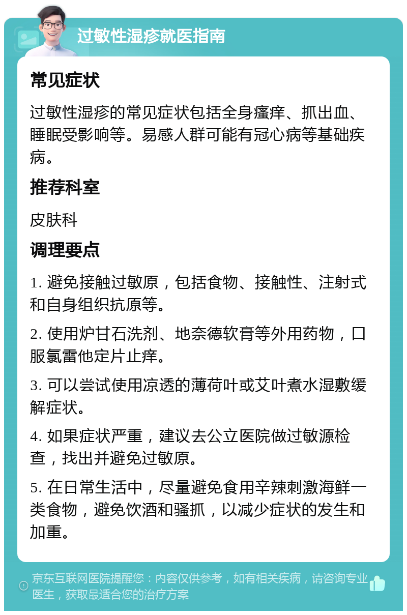 过敏性湿疹就医指南 常见症状 过敏性湿疹的常见症状包括全身瘙痒、抓出血、睡眠受影响等。易感人群可能有冠心病等基础疾病。 推荐科室 皮肤科 调理要点 1. 避免接触过敏原，包括食物、接触性、注射式和自身组织抗原等。 2. 使用炉甘石洗剂、地奈德软膏等外用药物，口服氯雷他定片止痒。 3. 可以尝试使用凉透的薄荷叶或艾叶煮水湿敷缓解症状。 4. 如果症状严重，建议去公立医院做过敏源检查，找出并避免过敏原。 5. 在日常生活中，尽量避免食用辛辣刺激海鲜一类食物，避免饮酒和骚抓，以减少症状的发生和加重。