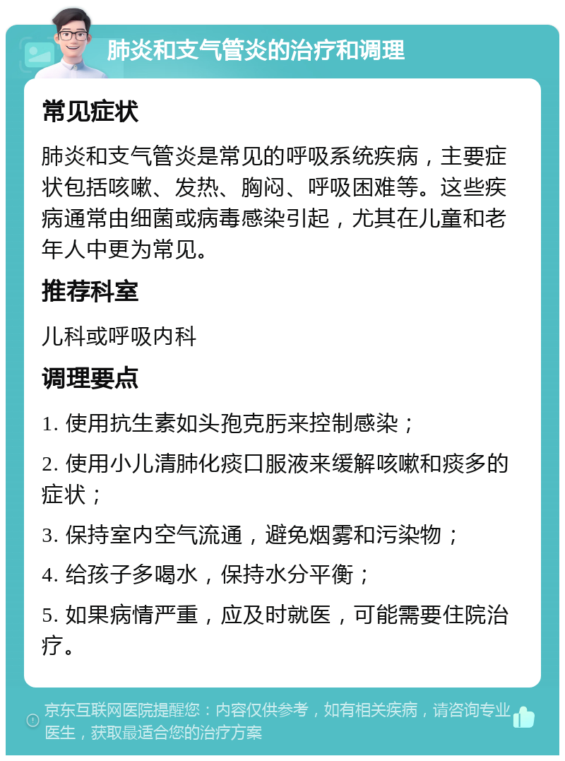 肺炎和支气管炎的治疗和调理 常见症状 肺炎和支气管炎是常见的呼吸系统疾病，主要症状包括咳嗽、发热、胸闷、呼吸困难等。这些疾病通常由细菌或病毒感染引起，尤其在儿童和老年人中更为常见。 推荐科室 儿科或呼吸内科 调理要点 1. 使用抗生素如头孢克肟来控制感染； 2. 使用小儿清肺化痰口服液来缓解咳嗽和痰多的症状； 3. 保持室内空气流通，避免烟雾和污染物； 4. 给孩子多喝水，保持水分平衡； 5. 如果病情严重，应及时就医，可能需要住院治疗。