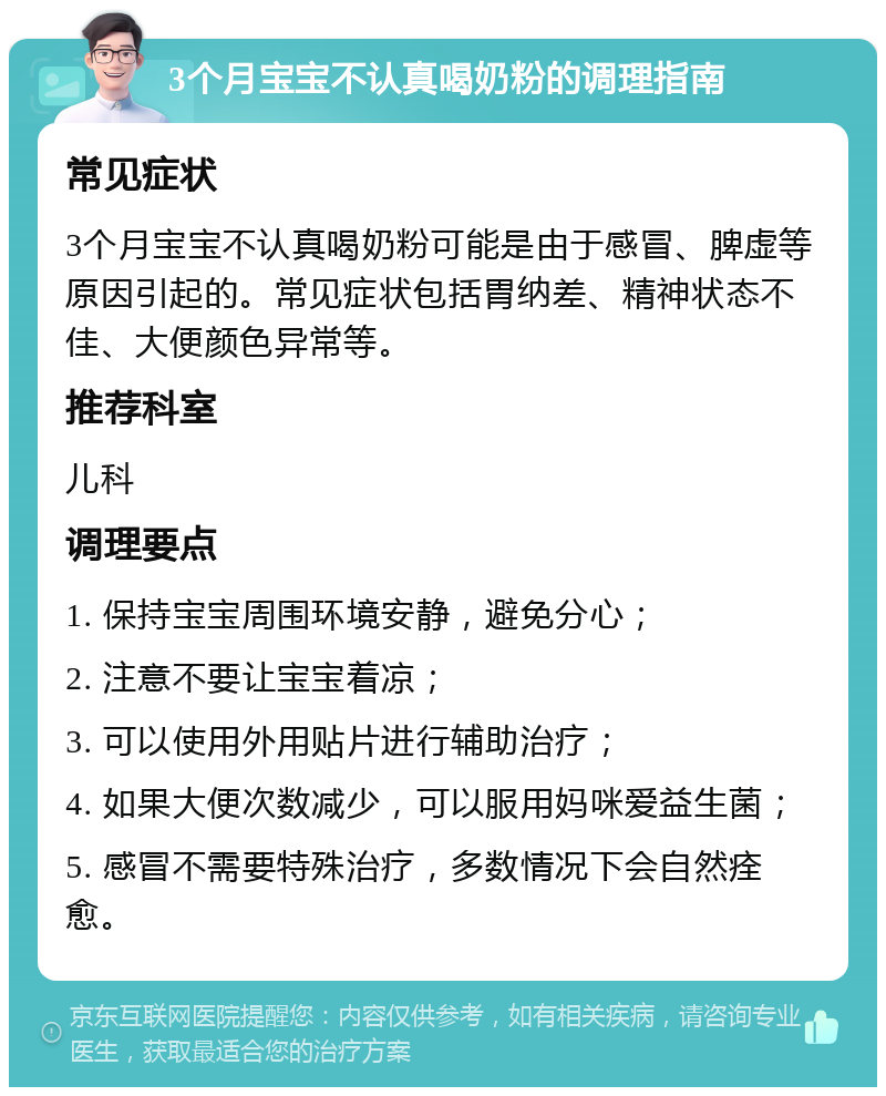 3个月宝宝不认真喝奶粉的调理指南 常见症状 3个月宝宝不认真喝奶粉可能是由于感冒、脾虚等原因引起的。常见症状包括胃纳差、精神状态不佳、大便颜色异常等。 推荐科室 儿科 调理要点 1. 保持宝宝周围环境安静，避免分心； 2. 注意不要让宝宝着凉； 3. 可以使用外用贴片进行辅助治疗； 4. 如果大便次数减少，可以服用妈咪爱益生菌； 5. 感冒不需要特殊治疗，多数情况下会自然痊愈。