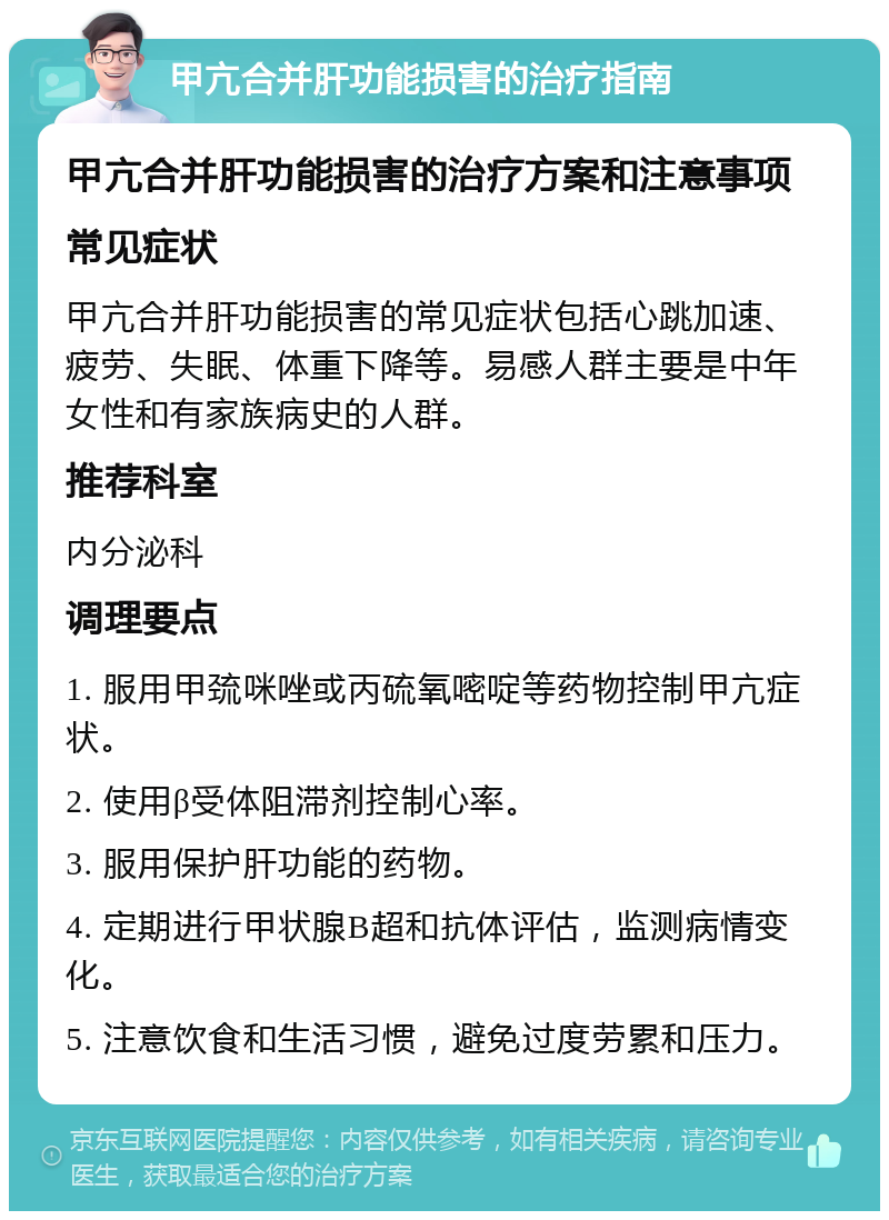 甲亢合并肝功能损害的治疗指南 甲亢合并肝功能损害的治疗方案和注意事项 常见症状 甲亢合并肝功能损害的常见症状包括心跳加速、疲劳、失眠、体重下降等。易感人群主要是中年女性和有家族病史的人群。 推荐科室 内分泌科 调理要点 1. 服用甲巯咪唑或丙硫氧嘧啶等药物控制甲亢症状。 2. 使用β受体阻滞剂控制心率。 3. 服用保护肝功能的药物。 4. 定期进行甲状腺B超和抗体评估，监测病情变化。 5. 注意饮食和生活习惯，避免过度劳累和压力。