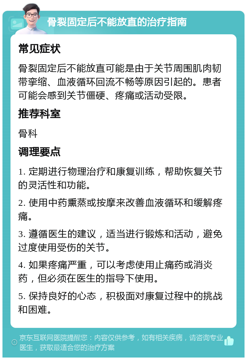 骨裂固定后不能放直的治疗指南 常见症状 骨裂固定后不能放直可能是由于关节周围肌肉韧带挛缩、血液循环回流不畅等原因引起的。患者可能会感到关节僵硬、疼痛或活动受限。 推荐科室 骨科 调理要点 1. 定期进行物理治疗和康复训练，帮助恢复关节的灵活性和功能。 2. 使用中药熏蒸或按摩来改善血液循环和缓解疼痛。 3. 遵循医生的建议，适当进行锻炼和活动，避免过度使用受伤的关节。 4. 如果疼痛严重，可以考虑使用止痛药或消炎药，但必须在医生的指导下使用。 5. 保持良好的心态，积极面对康复过程中的挑战和困难。