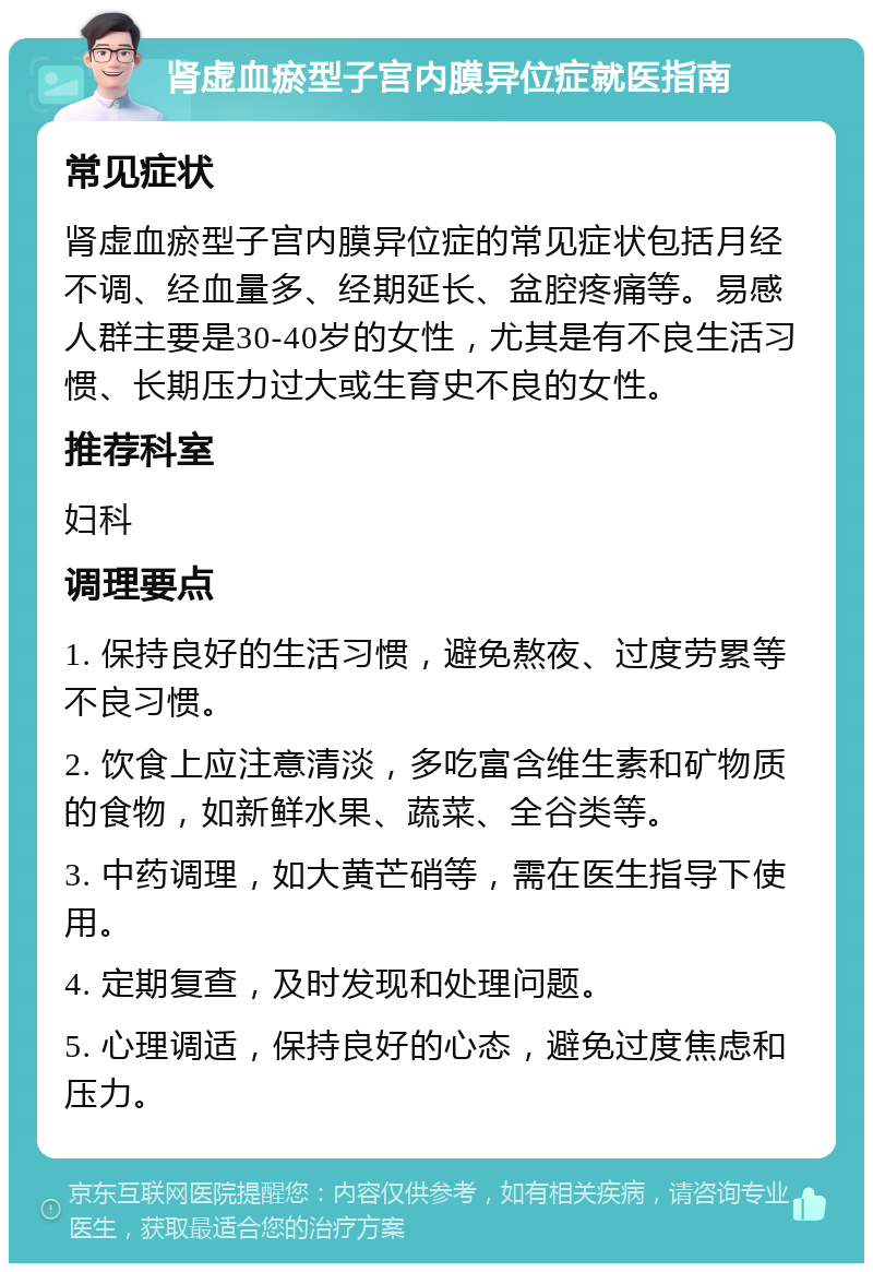 肾虚血瘀型子宫内膜异位症就医指南 常见症状 肾虚血瘀型子宫内膜异位症的常见症状包括月经不调、经血量多、经期延长、盆腔疼痛等。易感人群主要是30-40岁的女性，尤其是有不良生活习惯、长期压力过大或生育史不良的女性。 推荐科室 妇科 调理要点 1. 保持良好的生活习惯，避免熬夜、过度劳累等不良习惯。 2. 饮食上应注意清淡，多吃富含维生素和矿物质的食物，如新鲜水果、蔬菜、全谷类等。 3. 中药调理，如大黄芒硝等，需在医生指导下使用。 4. 定期复查，及时发现和处理问题。 5. 心理调适，保持良好的心态，避免过度焦虑和压力。