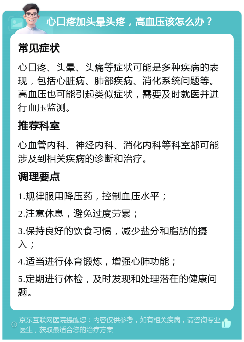 心口疼加头晕头疼，高血压该怎么办？ 常见症状 心口疼、头晕、头痛等症状可能是多种疾病的表现，包括心脏病、肺部疾病、消化系统问题等。高血压也可能引起类似症状，需要及时就医并进行血压监测。 推荐科室 心血管内科、神经内科、消化内科等科室都可能涉及到相关疾病的诊断和治疗。 调理要点 1.规律服用降压药，控制血压水平； 2.注意休息，避免过度劳累； 3.保持良好的饮食习惯，减少盐分和脂肪的摄入； 4.适当进行体育锻炼，增强心肺功能； 5.定期进行体检，及时发现和处理潜在的健康问题。