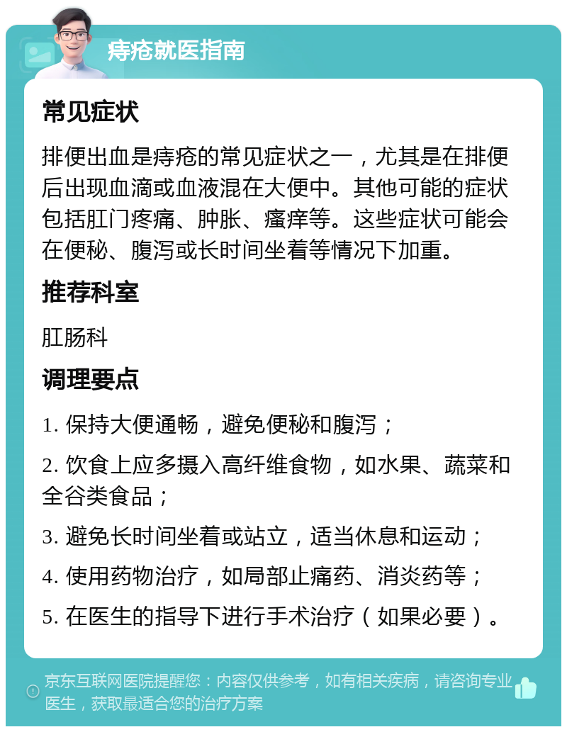 痔疮就医指南 常见症状 排便出血是痔疮的常见症状之一，尤其是在排便后出现血滴或血液混在大便中。其他可能的症状包括肛门疼痛、肿胀、瘙痒等。这些症状可能会在便秘、腹泻或长时间坐着等情况下加重。 推荐科室 肛肠科 调理要点 1. 保持大便通畅，避免便秘和腹泻； 2. 饮食上应多摄入高纤维食物，如水果、蔬菜和全谷类食品； 3. 避免长时间坐着或站立，适当休息和运动； 4. 使用药物治疗，如局部止痛药、消炎药等； 5. 在医生的指导下进行手术治疗（如果必要）。