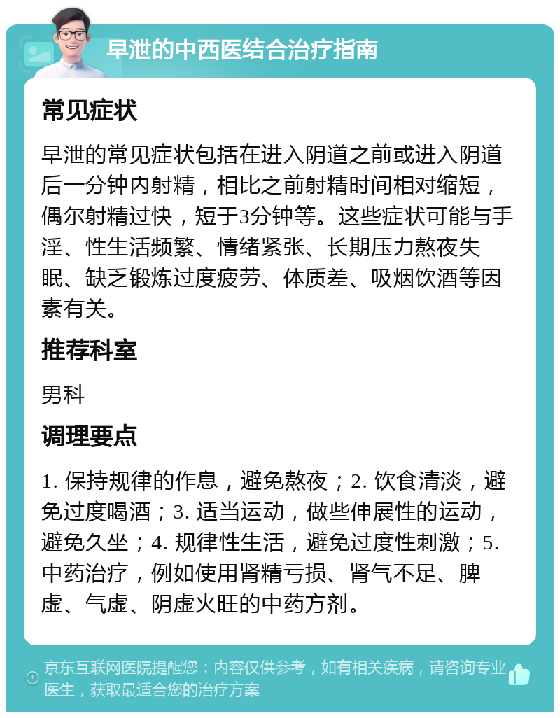 早泄的中西医结合治疗指南 常见症状 早泄的常见症状包括在进入阴道之前或进入阴道后一分钟内射精，相比之前射精时间相对缩短，偶尔射精过快，短于3分钟等。这些症状可能与手淫、性生活频繁、情绪紧张、长期压力熬夜失眠、缺乏锻炼过度疲劳、体质差、吸烟饮酒等因素有关。 推荐科室 男科 调理要点 1. 保持规律的作息，避免熬夜；2. 饮食清淡，避免过度喝酒；3. 适当运动，做些伸展性的运动，避免久坐；4. 规律性生活，避免过度性刺激；5. 中药治疗，例如使用肾精亏损、肾气不足、脾虚、气虚、阴虚火旺的中药方剂。