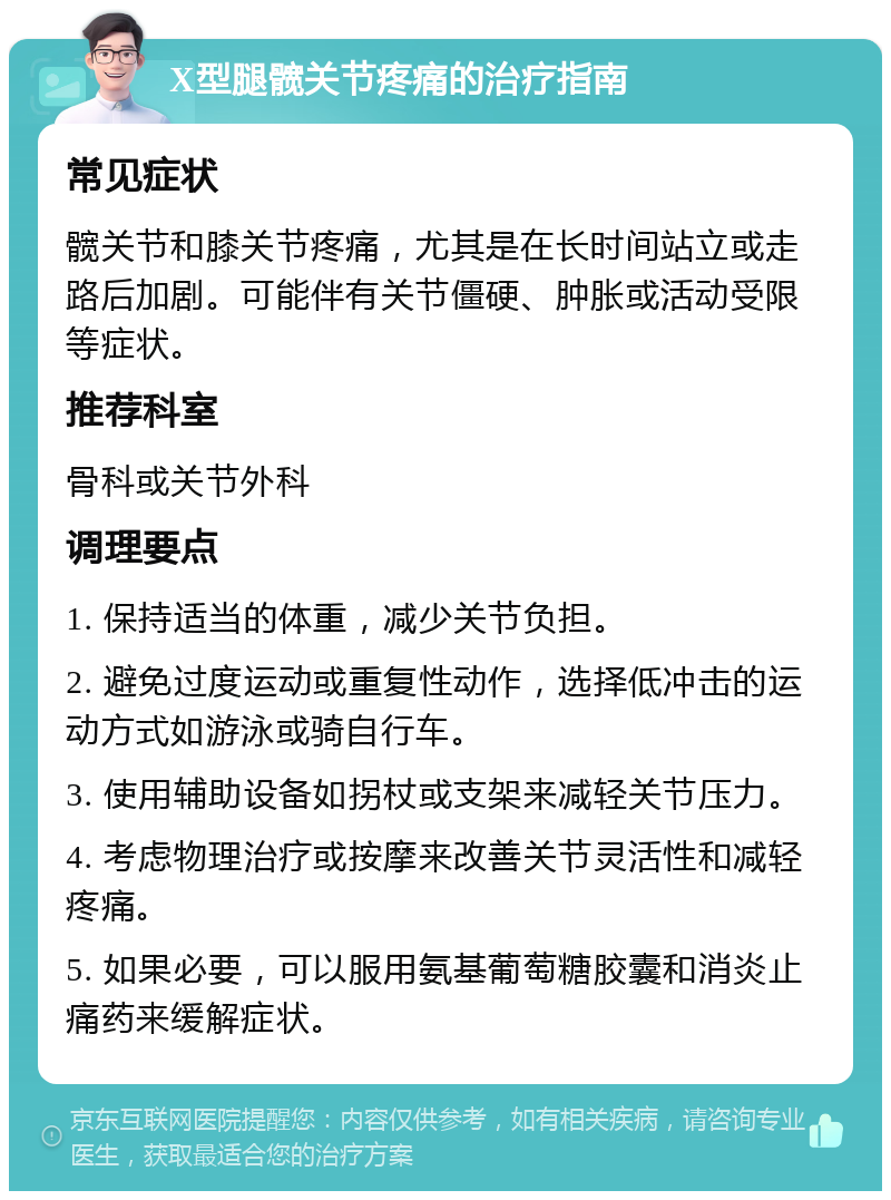 X型腿髋关节疼痛的治疗指南 常见症状 髋关节和膝关节疼痛，尤其是在长时间站立或走路后加剧。可能伴有关节僵硬、肿胀或活动受限等症状。 推荐科室 骨科或关节外科 调理要点 1. 保持适当的体重，减少关节负担。 2. 避免过度运动或重复性动作，选择低冲击的运动方式如游泳或骑自行车。 3. 使用辅助设备如拐杖或支架来减轻关节压力。 4. 考虑物理治疗或按摩来改善关节灵活性和减轻疼痛。 5. 如果必要，可以服用氨基葡萄糖胶囊和消炎止痛药来缓解症状。