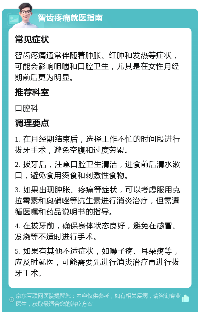 智齿疼痛就医指南 常见症状 智齿疼痛通常伴随着肿胀、红肿和发热等症状，可能会影响咀嚼和口腔卫生，尤其是在女性月经期前后更为明显。 推荐科室 口腔科 调理要点 1. 在月经期结束后，选择工作不忙的时间段进行拔牙手术，避免空腹和过度劳累。 2. 拔牙后，注意口腔卫生清洁，进食前后清水漱口，避免食用烫食和刺激性食物。 3. 如果出现肿胀、疼痛等症状，可以考虑服用克拉霉素和奥硝唑等抗生素进行消炎治疗，但需遵循医嘱和药品说明书的指导。 4. 在拔牙前，确保身体状态良好，避免在感冒、发烧等不适时进行手术。 5. 如果有其他不适症状，如嗓子疼、耳朵疼等，应及时就医，可能需要先进行消炎治疗再进行拔牙手术。