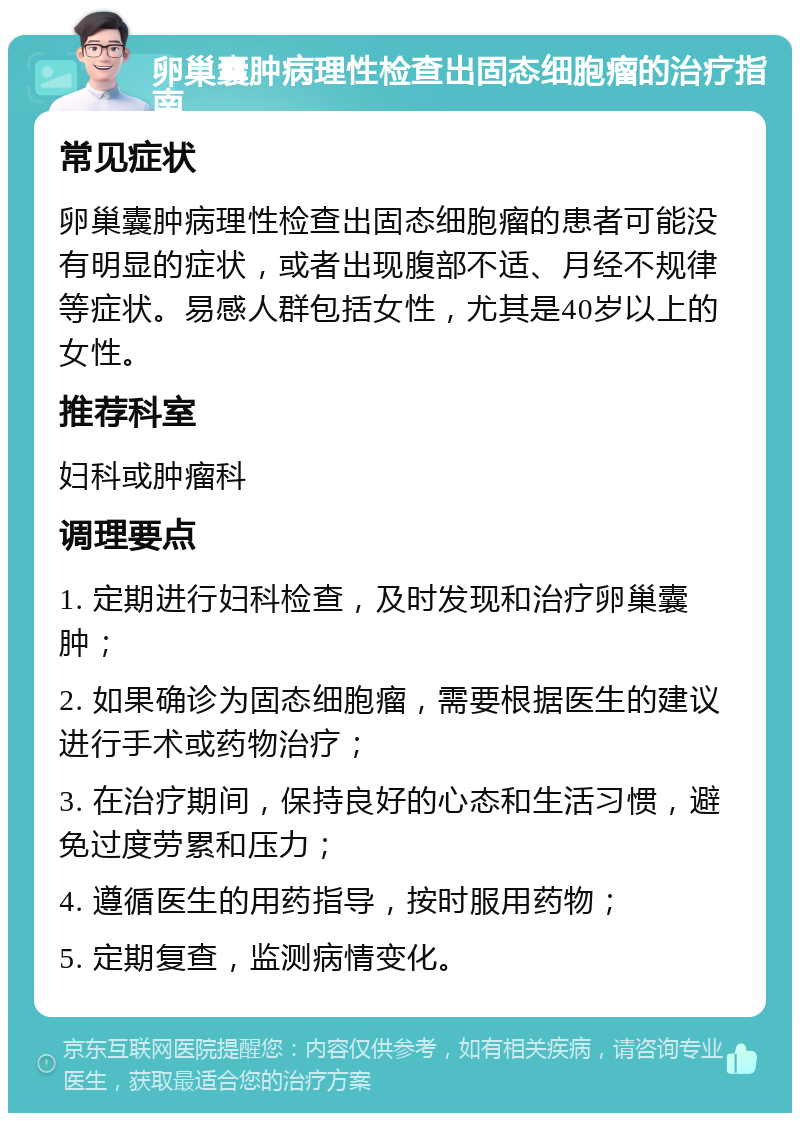 卵巢囊肿病理性检查出固态细胞瘤的治疗指南 常见症状 卵巢囊肿病理性检查出固态细胞瘤的患者可能没有明显的症状，或者出现腹部不适、月经不规律等症状。易感人群包括女性，尤其是40岁以上的女性。 推荐科室 妇科或肿瘤科 调理要点 1. 定期进行妇科检查，及时发现和治疗卵巢囊肿； 2. 如果确诊为固态细胞瘤，需要根据医生的建议进行手术或药物治疗； 3. 在治疗期间，保持良好的心态和生活习惯，避免过度劳累和压力； 4. 遵循医生的用药指导，按时服用药物； 5. 定期复查，监测病情变化。