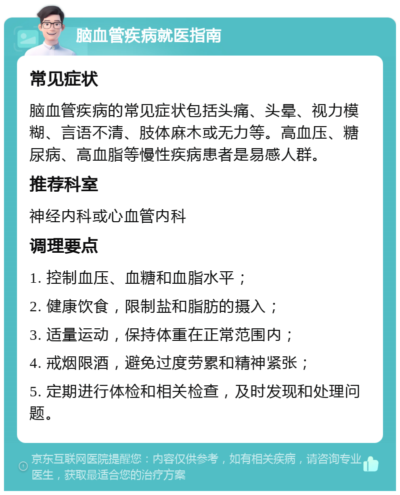 脑血管疾病就医指南 常见症状 脑血管疾病的常见症状包括头痛、头晕、视力模糊、言语不清、肢体麻木或无力等。高血压、糖尿病、高血脂等慢性疾病患者是易感人群。 推荐科室 神经内科或心血管内科 调理要点 1. 控制血压、血糖和血脂水平； 2. 健康饮食，限制盐和脂肪的摄入； 3. 适量运动，保持体重在正常范围内； 4. 戒烟限酒，避免过度劳累和精神紧张； 5. 定期进行体检和相关检查，及时发现和处理问题。