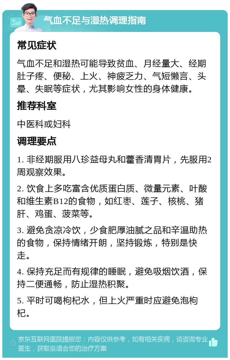 气血不足与湿热调理指南 常见症状 气血不足和湿热可能导致贫血、月经量大、经期肚子疼、便秘、上火、神疲乏力、气短懒言、头晕、失眠等症状，尤其影响女性的身体健康。 推荐科室 中医科或妇科 调理要点 1. 非经期服用八珍益母丸和藿香清胃片，先服用2周观察效果。 2. 饮食上多吃富含优质蛋白质、微量元素、叶酸和维生素B12的食物，如红枣、莲子、核桃、猪肝、鸡蛋、菠菜等。 3. 避免贪凉冷饮，少食肥厚油腻之品和辛温助热的食物，保持情绪开朗，坚持锻炼，特别是快走。 4. 保持充足而有规律的睡眠，避免吸烟饮酒，保持二便通畅，防止湿热积聚。 5. 平时可喝枸杞水，但上火严重时应避免泡枸杞。