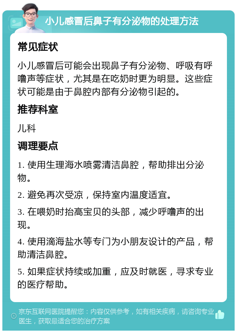 小儿感冒后鼻子有分泌物的处理方法 常见症状 小儿感冒后可能会出现鼻子有分泌物、呼吸有呼噜声等症状，尤其是在吃奶时更为明显。这些症状可能是由于鼻腔内部有分泌物引起的。 推荐科室 儿科 调理要点 1. 使用生理海水喷雾清洁鼻腔，帮助排出分泌物。 2. 避免再次受凉，保持室内温度适宜。 3. 在喂奶时抬高宝贝的头部，减少呼噜声的出现。 4. 使用滴海盐水等专门为小朋友设计的产品，帮助清洁鼻腔。 5. 如果症状持续或加重，应及时就医，寻求专业的医疗帮助。