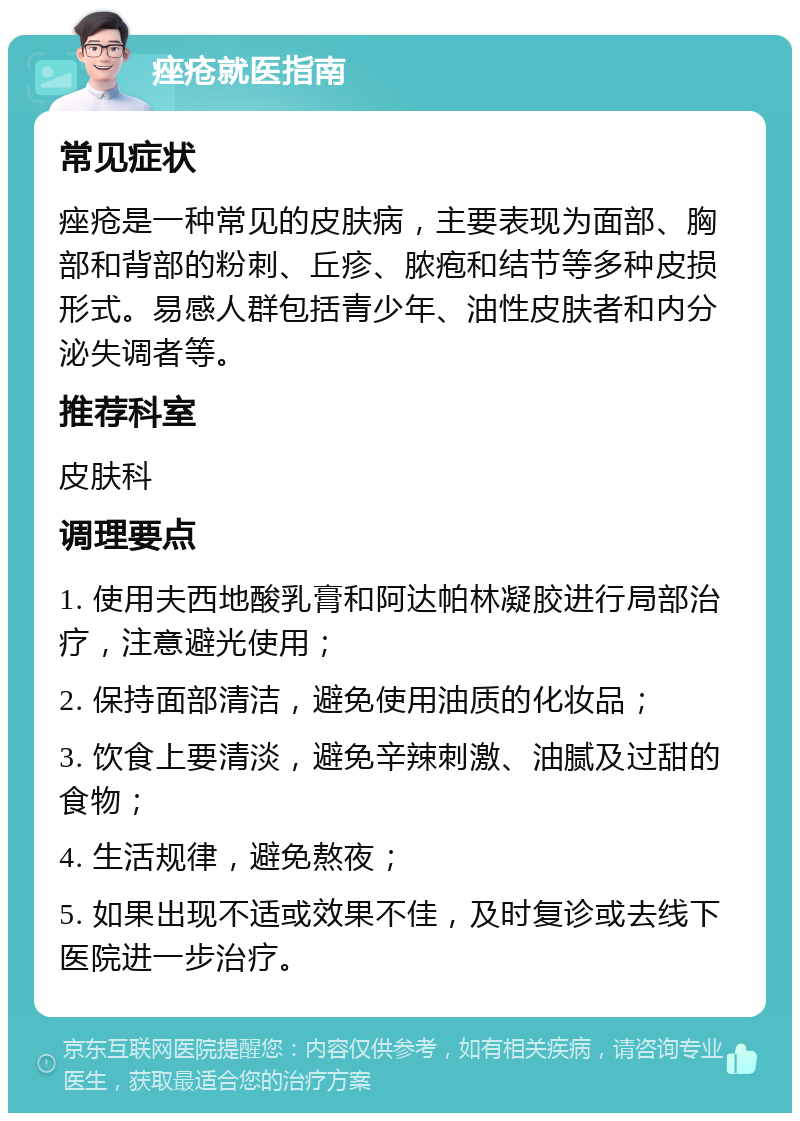 痤疮就医指南 常见症状 痤疮是一种常见的皮肤病，主要表现为面部、胸部和背部的粉刺、丘疹、脓疱和结节等多种皮损形式。易感人群包括青少年、油性皮肤者和内分泌失调者等。 推荐科室 皮肤科 调理要点 1. 使用夫西地酸乳膏和阿达帕林凝胶进行局部治疗，注意避光使用； 2. 保持面部清洁，避免使用油质的化妆品； 3. 饮食上要清淡，避免辛辣刺激、油腻及过甜的食物； 4. 生活规律，避免熬夜； 5. 如果出现不适或效果不佳，及时复诊或去线下医院进一步治疗。