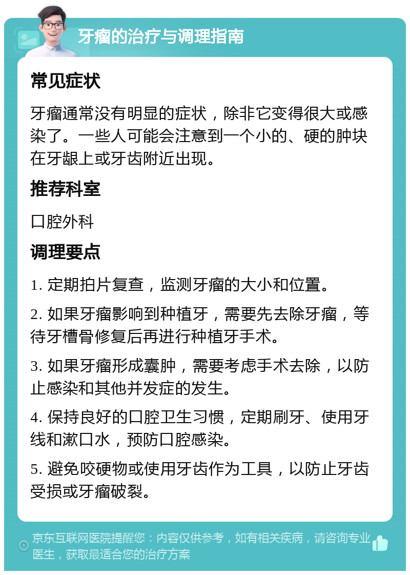 牙瘤的治疗与调理指南 常见症状 牙瘤通常没有明显的症状，除非它变得很大或感染了。一些人可能会注意到一个小的、硬的肿块在牙龈上或牙齿附近出现。 推荐科室 口腔外科 调理要点 1. 定期拍片复查，监测牙瘤的大小和位置。 2. 如果牙瘤影响到种植牙，需要先去除牙瘤，等待牙槽骨修复后再进行种植牙手术。 3. 如果牙瘤形成囊肿，需要考虑手术去除，以防止感染和其他并发症的发生。 4. 保持良好的口腔卫生习惯，定期刷牙、使用牙线和漱口水，预防口腔感染。 5. 避免咬硬物或使用牙齿作为工具，以防止牙齿受损或牙瘤破裂。