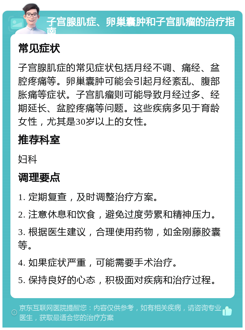 子宫腺肌症、卵巢囊肿和子宫肌瘤的治疗指南 常见症状 子宫腺肌症的常见症状包括月经不调、痛经、盆腔疼痛等。卵巢囊肿可能会引起月经紊乱、腹部胀痛等症状。子宫肌瘤则可能导致月经过多、经期延长、盆腔疼痛等问题。这些疾病多见于育龄女性，尤其是30岁以上的女性。 推荐科室 妇科 调理要点 1. 定期复查，及时调整治疗方案。 2. 注意休息和饮食，避免过度劳累和精神压力。 3. 根据医生建议，合理使用药物，如金刚藤胶囊等。 4. 如果症状严重，可能需要手术治疗。 5. 保持良好的心态，积极面对疾病和治疗过程。