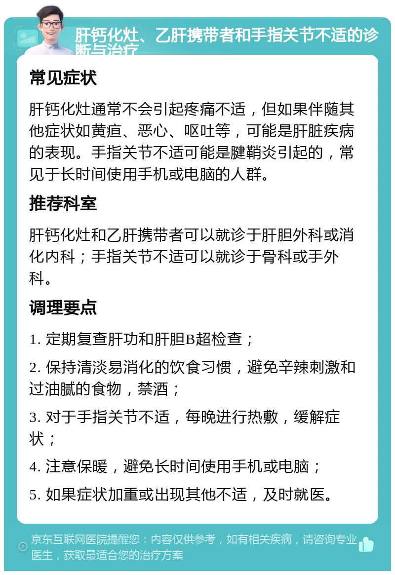 肝钙化灶、乙肝携带者和手指关节不适的诊断与治疗 常见症状 肝钙化灶通常不会引起疼痛不适，但如果伴随其他症状如黄疸、恶心、呕吐等，可能是肝脏疾病的表现。手指关节不适可能是腱鞘炎引起的，常见于长时间使用手机或电脑的人群。 推荐科室 肝钙化灶和乙肝携带者可以就诊于肝胆外科或消化内科；手指关节不适可以就诊于骨科或手外科。 调理要点 1. 定期复查肝功和肝胆B超检查； 2. 保持清淡易消化的饮食习惯，避免辛辣刺激和过油腻的食物，禁酒； 3. 对于手指关节不适，每晚进行热敷，缓解症状； 4. 注意保暖，避免长时间使用手机或电脑； 5. 如果症状加重或出现其他不适，及时就医。