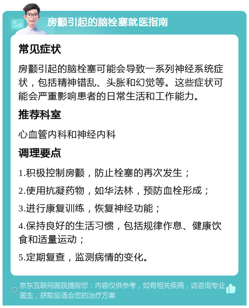 房颤引起的脑栓塞就医指南 常见症状 房颤引起的脑栓塞可能会导致一系列神经系统症状，包括精神错乱、头胀和幻觉等。这些症状可能会严重影响患者的日常生活和工作能力。 推荐科室 心血管内科和神经内科 调理要点 1.积极控制房颤，防止栓塞的再次发生； 2.使用抗凝药物，如华法林，预防血栓形成； 3.进行康复训练，恢复神经功能； 4.保持良好的生活习惯，包括规律作息、健康饮食和适量运动； 5.定期复查，监测病情的变化。