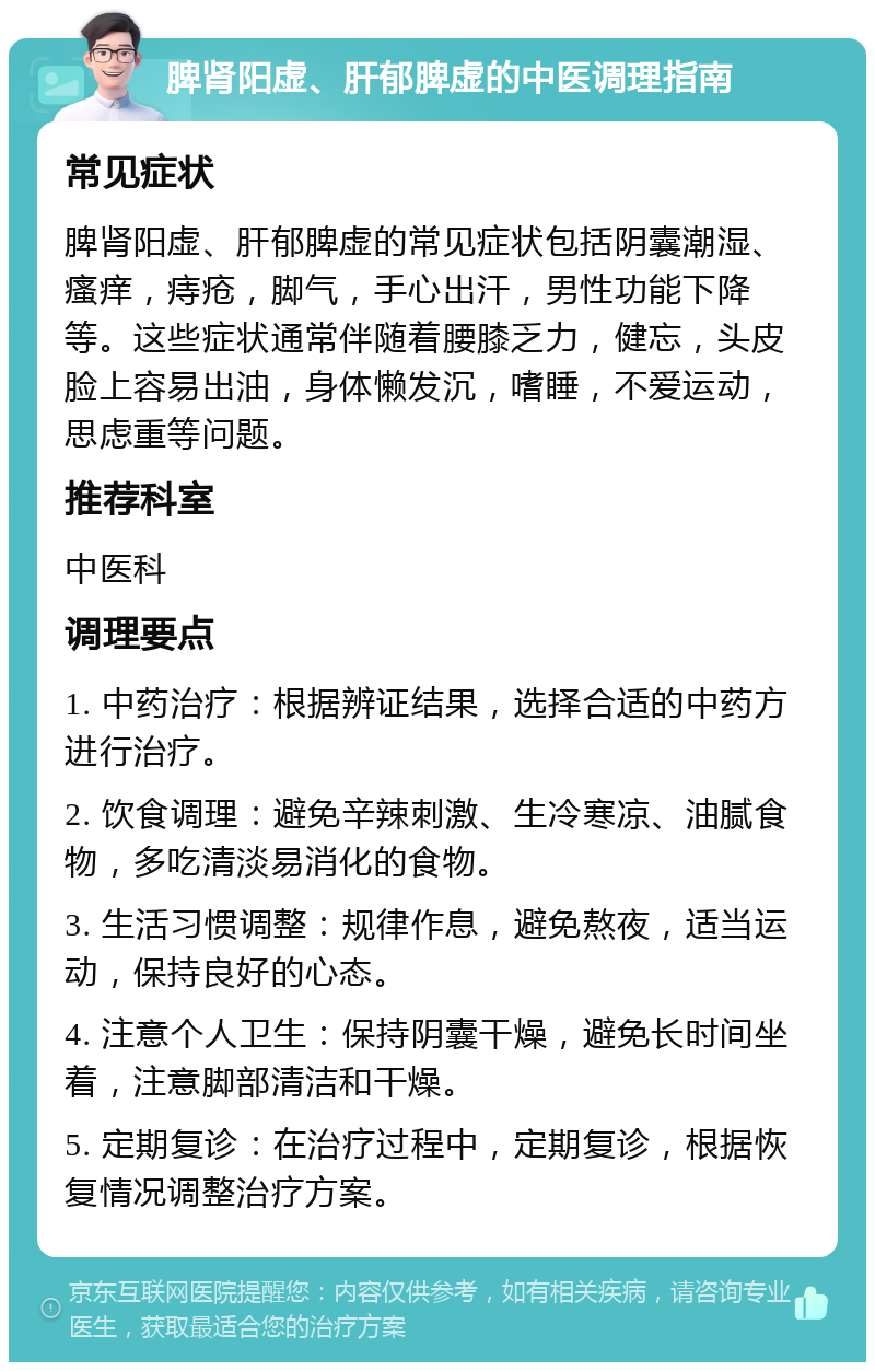 脾肾阳虚、肝郁脾虚的中医调理指南 常见症状 脾肾阳虚、肝郁脾虚的常见症状包括阴囊潮湿、瘙痒，痔疮，脚气，手心出汗，男性功能下降等。这些症状通常伴随着腰膝乏力，健忘，头皮脸上容易出油，身体懒发沉，嗜睡，不爱运动，思虑重等问题。 推荐科室 中医科 调理要点 1. 中药治疗：根据辨证结果，选择合适的中药方进行治疗。 2. 饮食调理：避免辛辣刺激、生冷寒凉、油腻食物，多吃清淡易消化的食物。 3. 生活习惯调整：规律作息，避免熬夜，适当运动，保持良好的心态。 4. 注意个人卫生：保持阴囊干燥，避免长时间坐着，注意脚部清洁和干燥。 5. 定期复诊：在治疗过程中，定期复诊，根据恢复情况调整治疗方案。