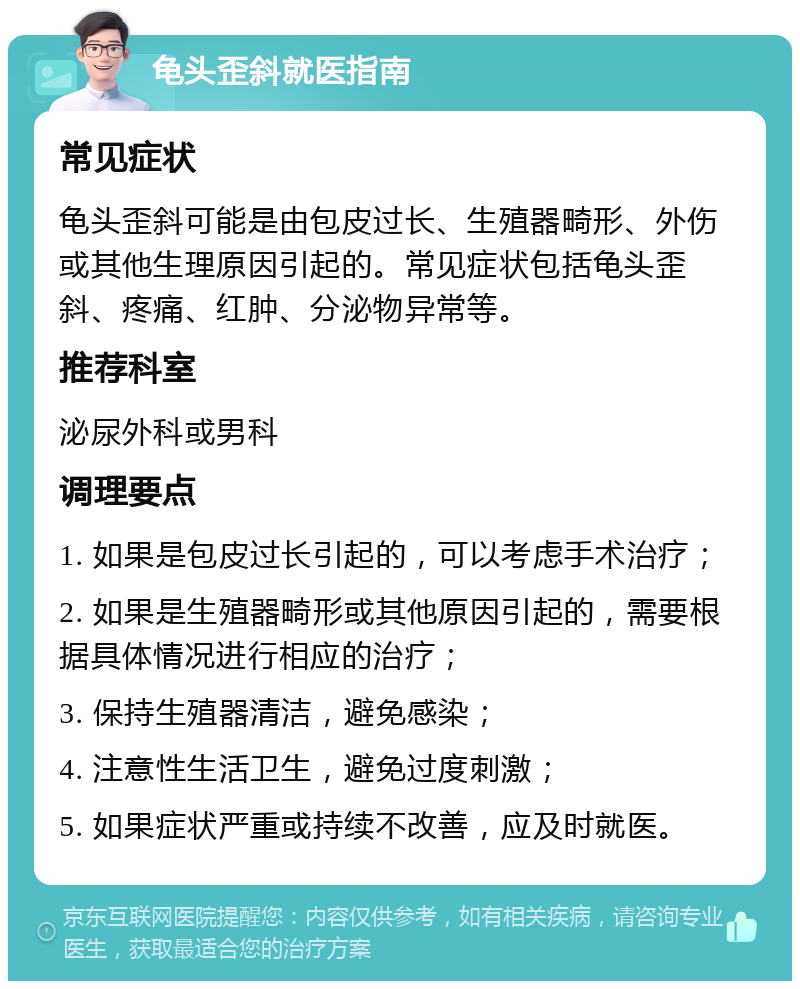 龟头歪斜就医指南 常见症状 龟头歪斜可能是由包皮过长、生殖器畸形、外伤或其他生理原因引起的。常见症状包括龟头歪斜、疼痛、红肿、分泌物异常等。 推荐科室 泌尿外科或男科 调理要点 1. 如果是包皮过长引起的，可以考虑手术治疗； 2. 如果是生殖器畸形或其他原因引起的，需要根据具体情况进行相应的治疗； 3. 保持生殖器清洁，避免感染； 4. 注意性生活卫生，避免过度刺激； 5. 如果症状严重或持续不改善，应及时就医。