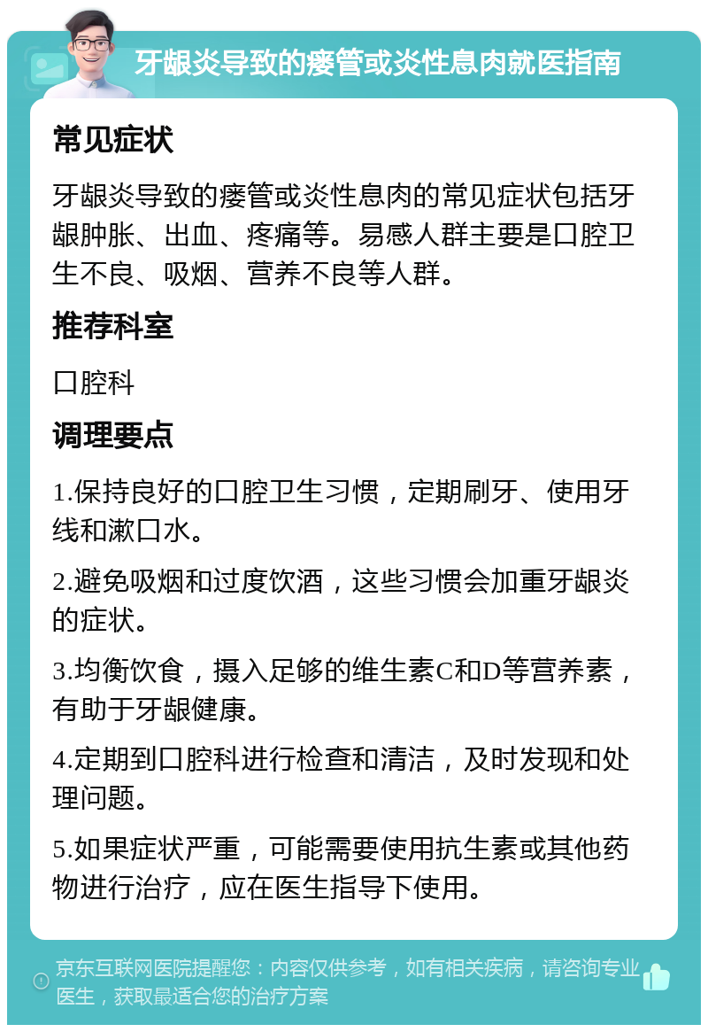 牙龈炎导致的瘘管或炎性息肉就医指南 常见症状 牙龈炎导致的瘘管或炎性息肉的常见症状包括牙龈肿胀、出血、疼痛等。易感人群主要是口腔卫生不良、吸烟、营养不良等人群。 推荐科室 口腔科 调理要点 1.保持良好的口腔卫生习惯，定期刷牙、使用牙线和漱口水。 2.避免吸烟和过度饮酒，这些习惯会加重牙龈炎的症状。 3.均衡饮食，摄入足够的维生素C和D等营养素，有助于牙龈健康。 4.定期到口腔科进行检查和清洁，及时发现和处理问题。 5.如果症状严重，可能需要使用抗生素或其他药物进行治疗，应在医生指导下使用。