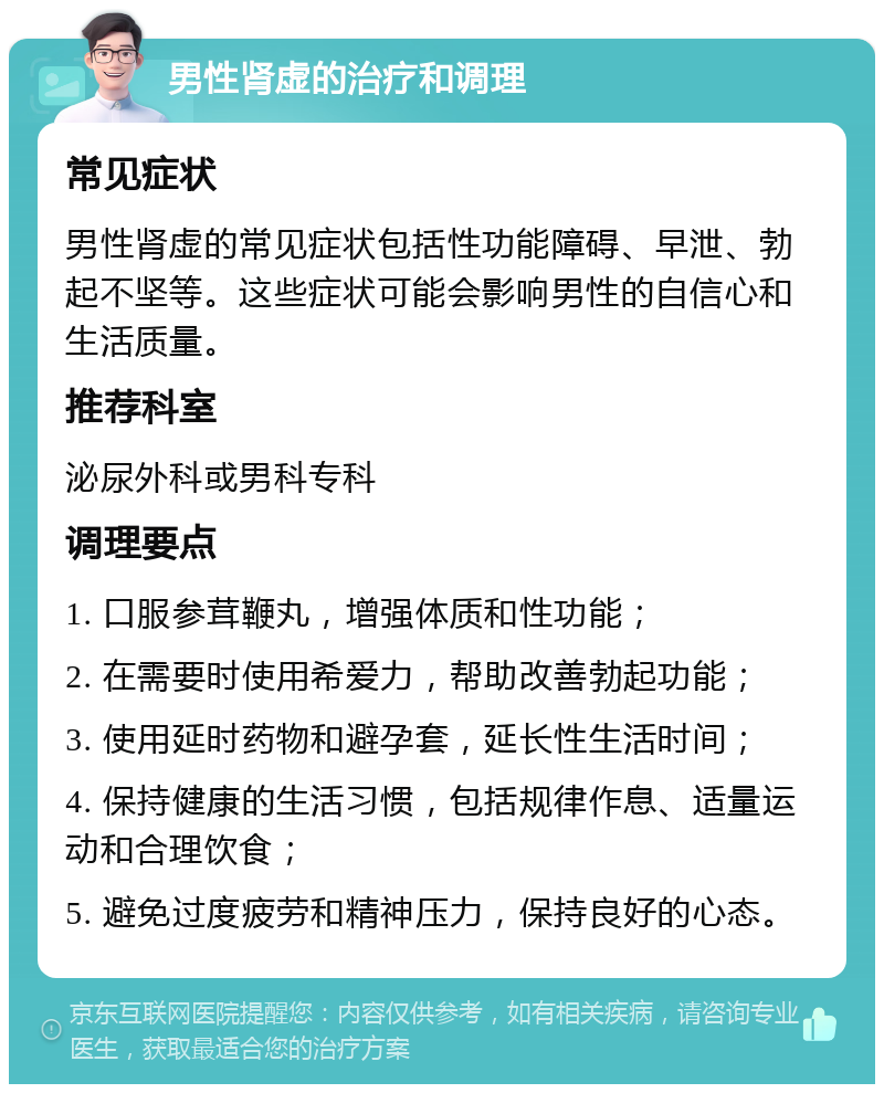 男性肾虚的治疗和调理 常见症状 男性肾虚的常见症状包括性功能障碍、早泄、勃起不坚等。这些症状可能会影响男性的自信心和生活质量。 推荐科室 泌尿外科或男科专科 调理要点 1. 口服参茸鞭丸，增强体质和性功能； 2. 在需要时使用希爱力，帮助改善勃起功能； 3. 使用延时药物和避孕套，延长性生活时间； 4. 保持健康的生活习惯，包括规律作息、适量运动和合理饮食； 5. 避免过度疲劳和精神压力，保持良好的心态。