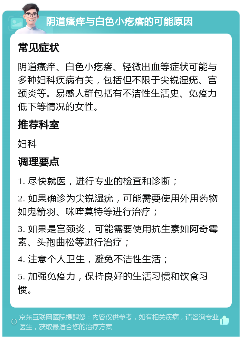 阴道瘙痒与白色小疙瘩的可能原因 常见症状 阴道瘙痒、白色小疙瘩、轻微出血等症状可能与多种妇科疾病有关，包括但不限于尖锐湿疣、宫颈炎等。易感人群包括有不洁性生活史、免疫力低下等情况的女性。 推荐科室 妇科 调理要点 1. 尽快就医，进行专业的检查和诊断； 2. 如果确诊为尖锐湿疣，可能需要使用外用药物如鬼箭羽、咪喹莫特等进行治疗； 3. 如果是宫颈炎，可能需要使用抗生素如阿奇霉素、头孢曲松等进行治疗； 4. 注意个人卫生，避免不洁性生活； 5. 加强免疫力，保持良好的生活习惯和饮食习惯。