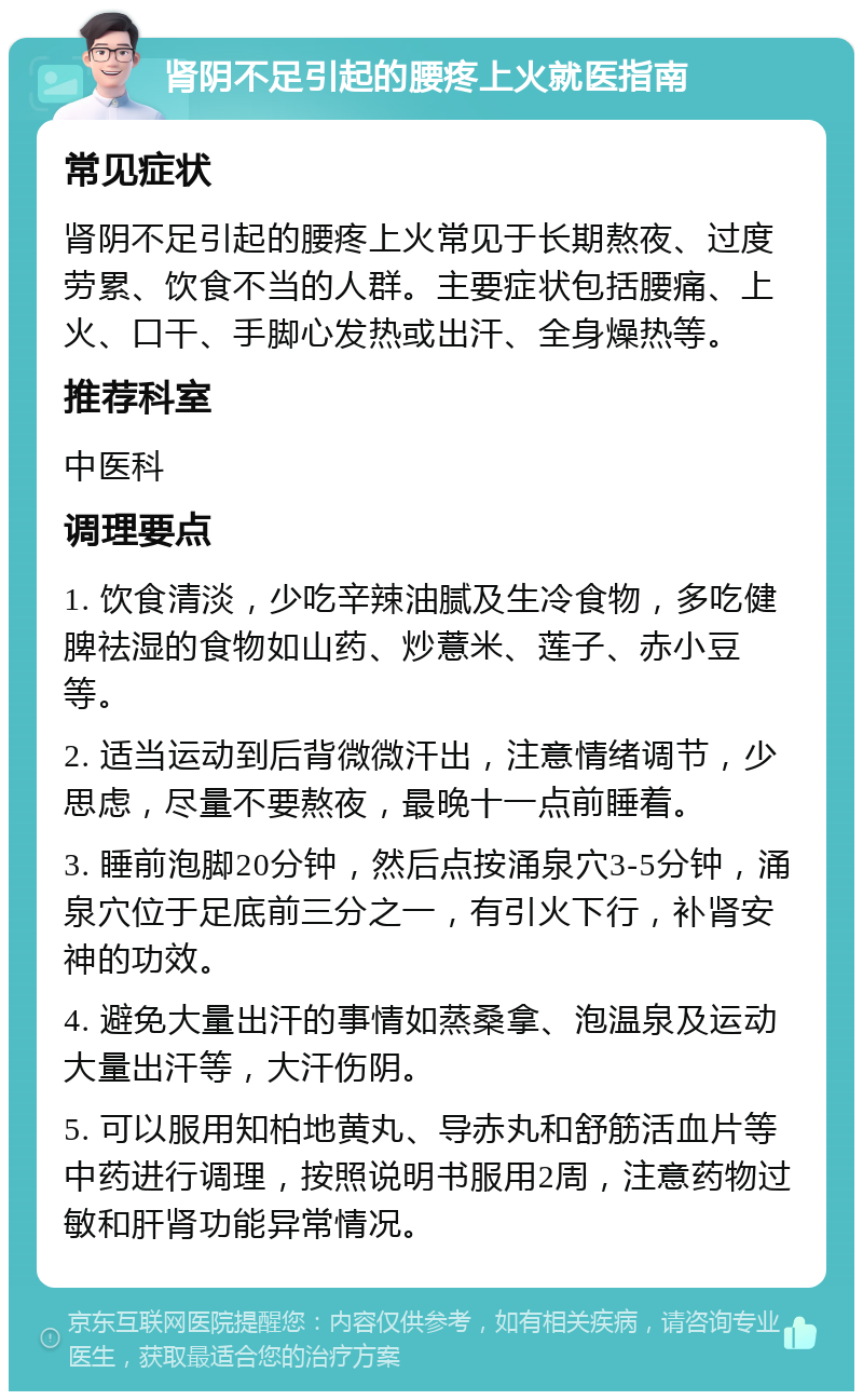 肾阴不足引起的腰疼上火就医指南 常见症状 肾阴不足引起的腰疼上火常见于长期熬夜、过度劳累、饮食不当的人群。主要症状包括腰痛、上火、口干、手脚心发热或出汗、全身燥热等。 推荐科室 中医科 调理要点 1. 饮食清淡，少吃辛辣油腻及生冷食物，多吃健脾祛湿的食物如山药、炒薏米、莲子、赤小豆等。 2. 适当运动到后背微微汗出，注意情绪调节，少思虑，尽量不要熬夜，最晚十一点前睡着。 3. 睡前泡脚20分钟，然后点按涌泉穴3-5分钟，涌泉穴位于足底前三分之一，有引火下行，补肾安神的功效。 4. 避免大量出汗的事情如蒸桑拿、泡温泉及运动大量出汗等，大汗伤阴。 5. 可以服用知柏地黄丸、导赤丸和舒筋活血片等中药进行调理，按照说明书服用2周，注意药物过敏和肝肾功能异常情况。