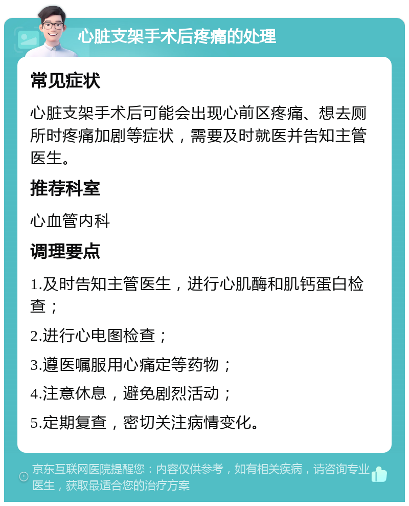 心脏支架手术后疼痛的处理 常见症状 心脏支架手术后可能会出现心前区疼痛、想去厕所时疼痛加剧等症状，需要及时就医并告知主管医生。 推荐科室 心血管内科 调理要点 1.及时告知主管医生，进行心肌酶和肌钙蛋白检查； 2.进行心电图检查； 3.遵医嘱服用心痛定等药物； 4.注意休息，避免剧烈活动； 5.定期复查，密切关注病情变化。