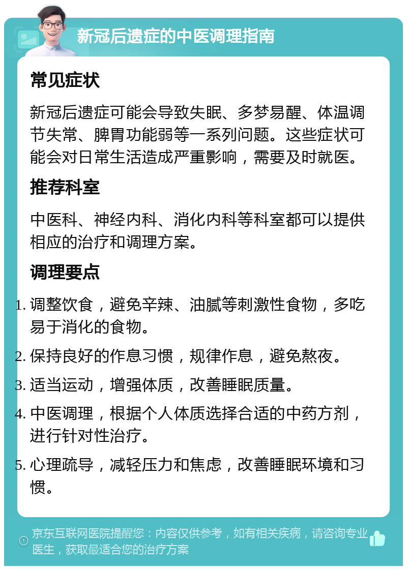 新冠后遗症的中医调理指南 常见症状 新冠后遗症可能会导致失眠、多梦易醒、体温调节失常、脾胃功能弱等一系列问题。这些症状可能会对日常生活造成严重影响，需要及时就医。 推荐科室 中医科、神经内科、消化内科等科室都可以提供相应的治疗和调理方案。 调理要点 调整饮食，避免辛辣、油腻等刺激性食物，多吃易于消化的食物。 保持良好的作息习惯，规律作息，避免熬夜。 适当运动，增强体质，改善睡眠质量。 中医调理，根据个人体质选择合适的中药方剂，进行针对性治疗。 心理疏导，减轻压力和焦虑，改善睡眠环境和习惯。