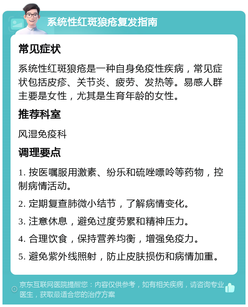 系统性红斑狼疮复发指南 常见症状 系统性红斑狼疮是一种自身免疫性疾病，常见症状包括皮疹、关节炎、疲劳、发热等。易感人群主要是女性，尤其是生育年龄的女性。 推荐科室 风湿免疫科 调理要点 1. 按医嘱服用激素、纷乐和硫唑嘌呤等药物，控制病情活动。 2. 定期复查肺微小结节，了解病情变化。 3. 注意休息，避免过度劳累和精神压力。 4. 合理饮食，保持营养均衡，增强免疫力。 5. 避免紫外线照射，防止皮肤损伤和病情加重。