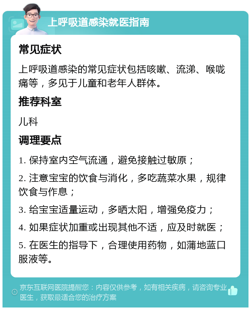 上呼吸道感染就医指南 常见症状 上呼吸道感染的常见症状包括咳嗽、流涕、喉咙痛等，多见于儿童和老年人群体。 推荐科室 儿科 调理要点 1. 保持室内空气流通，避免接触过敏原； 2. 注意宝宝的饮食与消化，多吃蔬菜水果，规律饮食与作息； 3. 给宝宝适量运动，多晒太阳，增强免疫力； 4. 如果症状加重或出现其他不适，应及时就医； 5. 在医生的指导下，合理使用药物，如蒲地蓝口服液等。