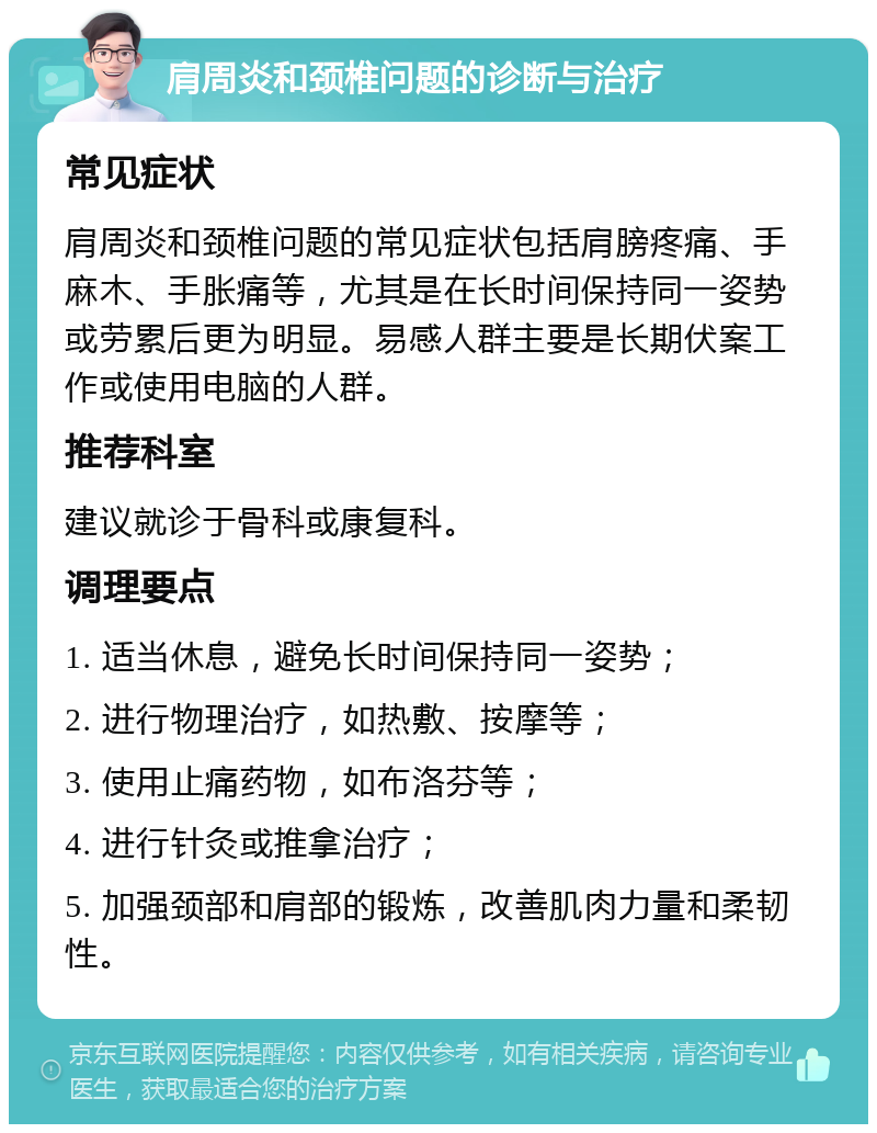 肩周炎和颈椎问题的诊断与治疗 常见症状 肩周炎和颈椎问题的常见症状包括肩膀疼痛、手麻木、手胀痛等，尤其是在长时间保持同一姿势或劳累后更为明显。易感人群主要是长期伏案工作或使用电脑的人群。 推荐科室 建议就诊于骨科或康复科。 调理要点 1. 适当休息，避免长时间保持同一姿势； 2. 进行物理治疗，如热敷、按摩等； 3. 使用止痛药物，如布洛芬等； 4. 进行针灸或推拿治疗； 5. 加强颈部和肩部的锻炼，改善肌肉力量和柔韧性。