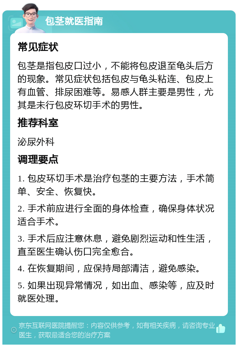 包茎就医指南 常见症状 包茎是指包皮口过小，不能将包皮退至龟头后方的现象。常见症状包括包皮与龟头粘连、包皮上有血管、排尿困难等。易感人群主要是男性，尤其是未行包皮环切手术的男性。 推荐科室 泌尿外科 调理要点 1. 包皮环切手术是治疗包茎的主要方法，手术简单、安全、恢复快。 2. 手术前应进行全面的身体检查，确保身体状况适合手术。 3. 手术后应注意休息，避免剧烈运动和性生活，直至医生确认伤口完全愈合。 4. 在恢复期间，应保持局部清洁，避免感染。 5. 如果出现异常情况，如出血、感染等，应及时就医处理。