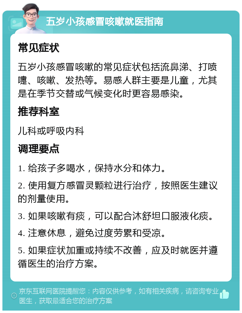 五岁小孩感冒咳嗽就医指南 常见症状 五岁小孩感冒咳嗽的常见症状包括流鼻涕、打喷嚏、咳嗽、发热等。易感人群主要是儿童，尤其是在季节交替或气候变化时更容易感染。 推荐科室 儿科或呼吸内科 调理要点 1. 给孩子多喝水，保持水分和体力。 2. 使用复方感冒灵颗粒进行治疗，按照医生建议的剂量使用。 3. 如果咳嗽有痰，可以配合沐舒坦口服液化痰。 4. 注意休息，避免过度劳累和受凉。 5. 如果症状加重或持续不改善，应及时就医并遵循医生的治疗方案。