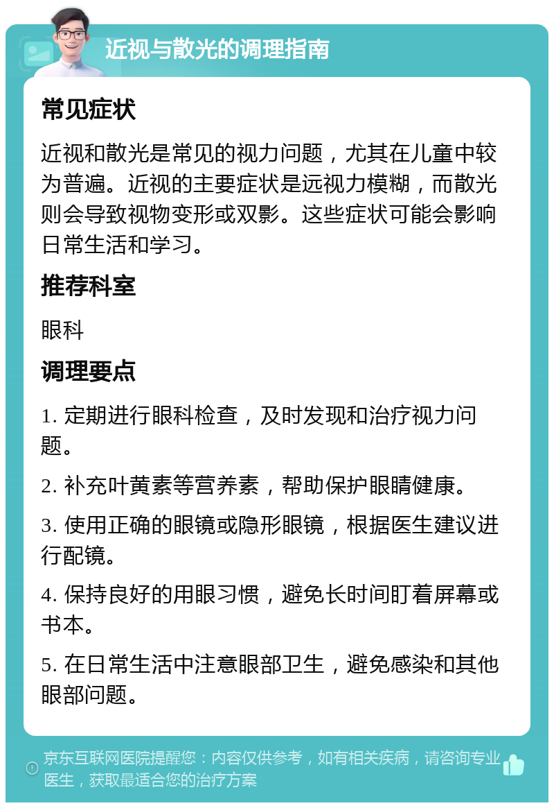 近视与散光的调理指南 常见症状 近视和散光是常见的视力问题，尤其在儿童中较为普遍。近视的主要症状是远视力模糊，而散光则会导致视物变形或双影。这些症状可能会影响日常生活和学习。 推荐科室 眼科 调理要点 1. 定期进行眼科检查，及时发现和治疗视力问题。 2. 补充叶黄素等营养素，帮助保护眼睛健康。 3. 使用正确的眼镜或隐形眼镜，根据医生建议进行配镜。 4. 保持良好的用眼习惯，避免长时间盯着屏幕或书本。 5. 在日常生活中注意眼部卫生，避免感染和其他眼部问题。