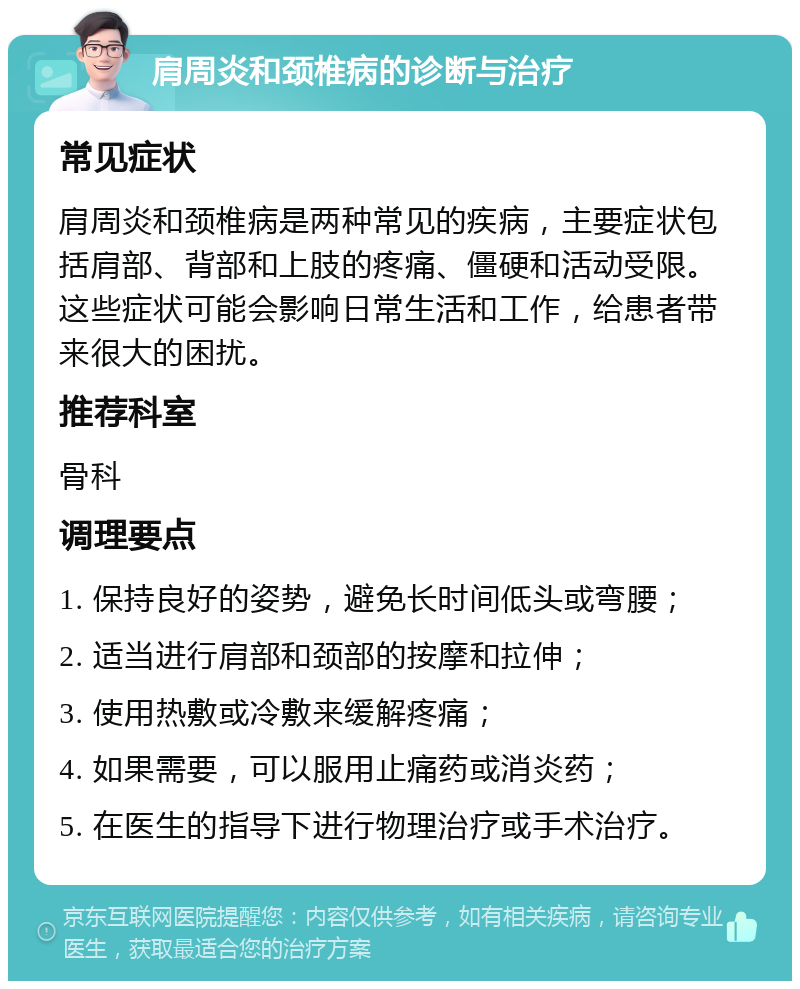 肩周炎和颈椎病的诊断与治疗 常见症状 肩周炎和颈椎病是两种常见的疾病，主要症状包括肩部、背部和上肢的疼痛、僵硬和活动受限。这些症状可能会影响日常生活和工作，给患者带来很大的困扰。 推荐科室 骨科 调理要点 1. 保持良好的姿势，避免长时间低头或弯腰； 2. 适当进行肩部和颈部的按摩和拉伸； 3. 使用热敷或冷敷来缓解疼痛； 4. 如果需要，可以服用止痛药或消炎药； 5. 在医生的指导下进行物理治疗或手术治疗。