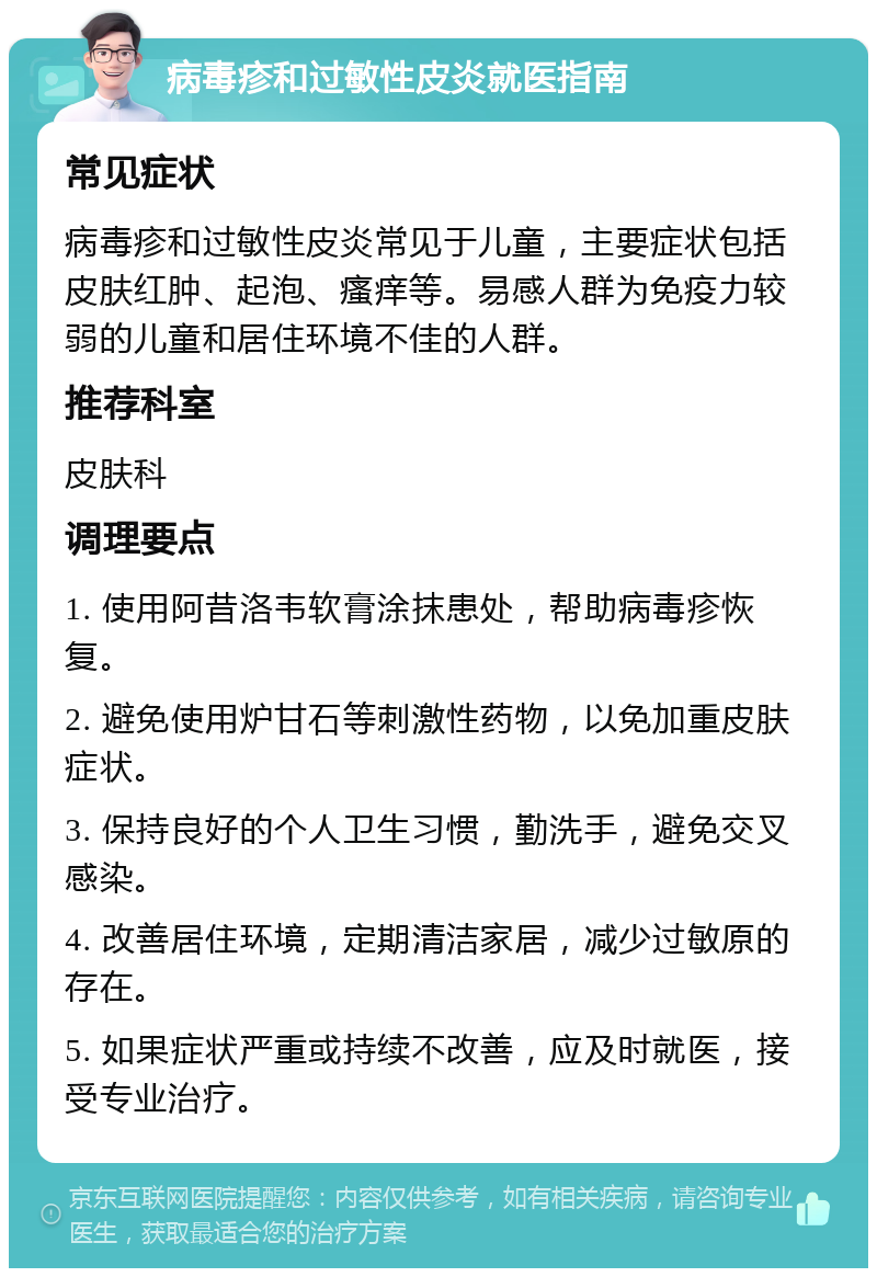 病毒疹和过敏性皮炎就医指南 常见症状 病毒疹和过敏性皮炎常见于儿童，主要症状包括皮肤红肿、起泡、瘙痒等。易感人群为免疫力较弱的儿童和居住环境不佳的人群。 推荐科室 皮肤科 调理要点 1. 使用阿昔洛韦软膏涂抹患处，帮助病毒疹恢复。 2. 避免使用炉甘石等刺激性药物，以免加重皮肤症状。 3. 保持良好的个人卫生习惯，勤洗手，避免交叉感染。 4. 改善居住环境，定期清洁家居，减少过敏原的存在。 5. 如果症状严重或持续不改善，应及时就医，接受专业治疗。