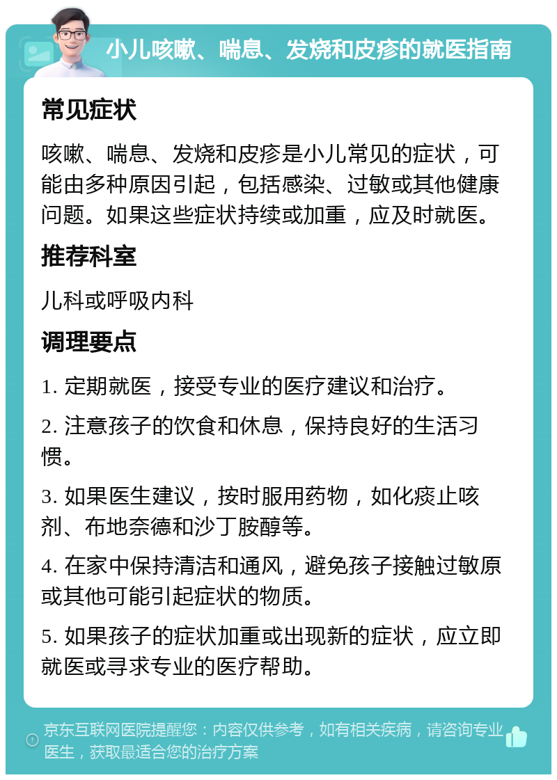 小儿咳嗽、喘息、发烧和皮疹的就医指南 常见症状 咳嗽、喘息、发烧和皮疹是小儿常见的症状，可能由多种原因引起，包括感染、过敏或其他健康问题。如果这些症状持续或加重，应及时就医。 推荐科室 儿科或呼吸内科 调理要点 1. 定期就医，接受专业的医疗建议和治疗。 2. 注意孩子的饮食和休息，保持良好的生活习惯。 3. 如果医生建议，按时服用药物，如化痰止咳剂、布地奈德和沙丁胺醇等。 4. 在家中保持清洁和通风，避免孩子接触过敏原或其他可能引起症状的物质。 5. 如果孩子的症状加重或出现新的症状，应立即就医或寻求专业的医疗帮助。