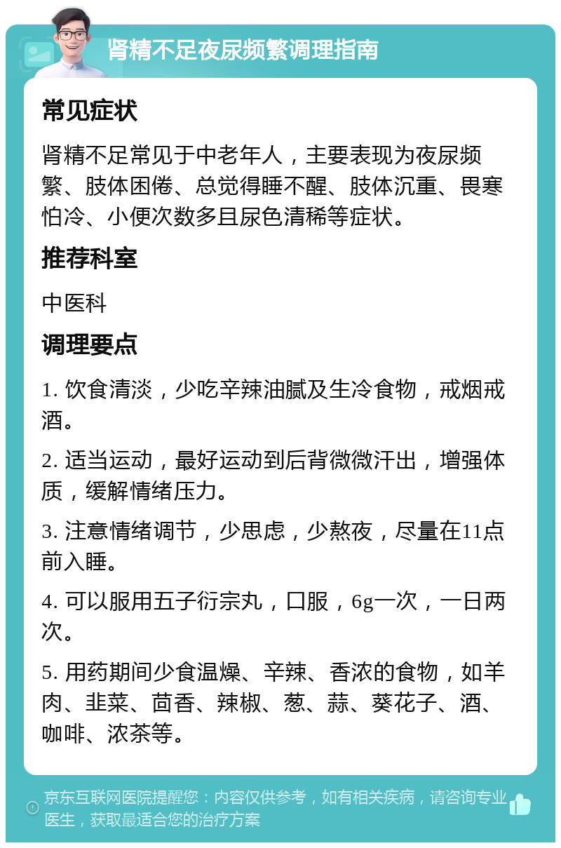 肾精不足夜尿频繁调理指南 常见症状 肾精不足常见于中老年人，主要表现为夜尿频繁、肢体困倦、总觉得睡不醒、肢体沉重、畏寒怕冷、小便次数多且尿色清稀等症状。 推荐科室 中医科 调理要点 1. 饮食清淡，少吃辛辣油腻及生冷食物，戒烟戒酒。 2. 适当运动，最好运动到后背微微汗出，增强体质，缓解情绪压力。 3. 注意情绪调节，少思虑，少熬夜，尽量在11点前入睡。 4. 可以服用五子衍宗丸，口服，6g一次，一日两次。 5. 用药期间少食温燥、辛辣、香浓的食物，如羊肉、韭菜、茴香、辣椒、葱、蒜、葵花子、酒、咖啡、浓茶等。