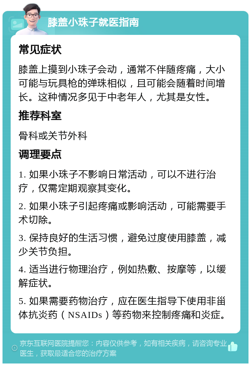 膝盖小珠子就医指南 常见症状 膝盖上摸到小珠子会动，通常不伴随疼痛，大小可能与玩具枪的弹珠相似，且可能会随着时间增长。这种情况多见于中老年人，尤其是女性。 推荐科室 骨科或关节外科 调理要点 1. 如果小珠子不影响日常活动，可以不进行治疗，仅需定期观察其变化。 2. 如果小珠子引起疼痛或影响活动，可能需要手术切除。 3. 保持良好的生活习惯，避免过度使用膝盖，减少关节负担。 4. 适当进行物理治疗，例如热敷、按摩等，以缓解症状。 5. 如果需要药物治疗，应在医生指导下使用非甾体抗炎药（NSAIDs）等药物来控制疼痛和炎症。