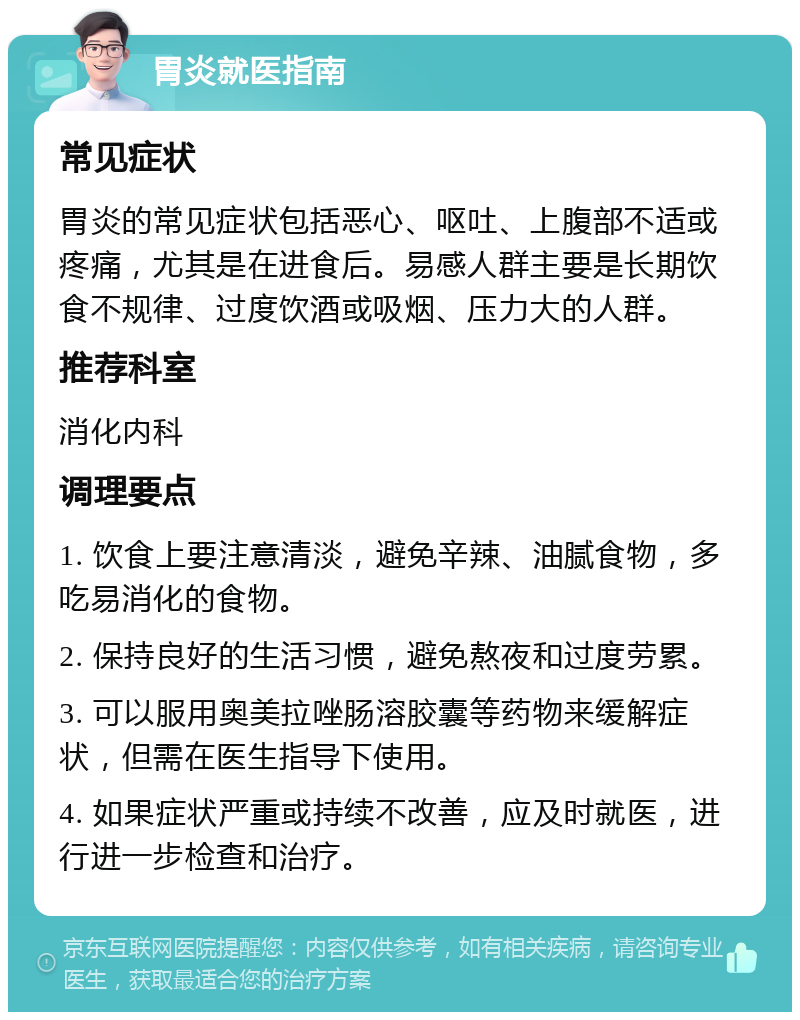 胃炎就医指南 常见症状 胃炎的常见症状包括恶心、呕吐、上腹部不适或疼痛，尤其是在进食后。易感人群主要是长期饮食不规律、过度饮酒或吸烟、压力大的人群。 推荐科室 消化内科 调理要点 1. 饮食上要注意清淡，避免辛辣、油腻食物，多吃易消化的食物。 2. 保持良好的生活习惯，避免熬夜和过度劳累。 3. 可以服用奥美拉唑肠溶胶囊等药物来缓解症状，但需在医生指导下使用。 4. 如果症状严重或持续不改善，应及时就医，进行进一步检查和治疗。